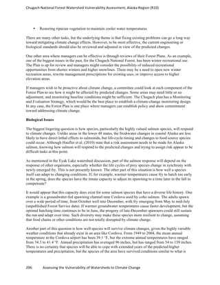 Chugach	
  National	
  Forest	
  Watershed	
  Vulnerability	
  Assessment,	
  Alaska	
  Region	
  (R10)	
  
296	
  	
  	
  	
  	
  	
  	
  	
  	
  	
  	
  	
  Assessing	
  the	
  Vulnerability	
  of	
  Watersheds	
  to	
  Climate	
  Change
	
  
• Restoring riparian vegetation to maintain cooler water temperatures.
There are many other tasks, but the underlying theme is that fixing existing problems can go a long way
toward mitigating climate change effects. However, to be most effective, the current engineering or
biological standards should also be reviewed and adjusted in view of the predicted changes.
One other area where managers can be effective is through reviews of their Forest Plans. As an example,
one of the biggest issues in the past, for the Chugach National Forest, has been winter recreational use.
The Plan is up for review and managers might consider the possibility of reduced recreational
opportunities from shorter winters and higher snowlines. There may be a need to open new winter
recreation areas, rewrite management prescriptions for existing uses, or improve access to higher
elevation areas.
If managers wish to be proactive about climate change, a committee could look at each component of the
Forest Plan to see how it might be affected by predicted changes. Some areas may need little or no
adjustment, and monitoring baseline conditions might be sufficient. The Chugach plan has a Monitoring
and Evaluation Strategy, which would be the best place to establish a climate-change monitoring design.
In any case, the Forest Plan is one place where managers can establish policy and show commitment
toward addressing climate change.
Biological Issues
The biggest lingering question is how species, particularly the highly valued salmon species, will respond
to climate changes. Unlike areas in the lower 48 states, the freshwater changes in coastal Alaska are less
likely to have direct lethal effects to salmonids, but life-cycle timing and changes to food source species
could occur. Although Haufler et al. (2010) state that a risk assessment needs to be made for Alaska
salmon, knowing how salmon will respond to the predicted changes and trying to assign risk appear to be
difficult tasks at this point.
As mentioned in the Eyak Lake watershed discussion, part of the salmon response will depend on the
response of other organisms, especially whether the life cycles of prey species change in synchrony with
newly emerged fry. This is not presently known. The other part of this situation is how well a species
itself can adapt to changing conditions. If, for example, warmer temperatures cause fry to hatch too early
in the spring, does the species have the innate capacity to adjust its spawning to a time later in the fall to
compensate?
It would appear that this capacity does exist for some salmon species that have a diverse life history. One
example is a groundwater-fed spawning channel near Cordova used by coho salmon. The adults spawn
over a wide period of time, from October well into December, with fry emerging from May to mid-July
(unpublished Forest Service data). If warmer groundwater temperatures cause faster development, but the
optimal hatching time continues to be in June, the progeny of late-December spawners could still sustain
the run and adapt over time. Such diversity may make these species more resilient to change, assuming
that food chains or other conditions are not totally disrupted by climate change.
Another part of this question is how well species will survive climate changes, given the highly variable
weather conditions that already exist in an area like Cordova. From 1949 to 2004, the mean annual
temperature at the Cordova airport has been 39.1 °F, but the extreme annual temperatures have ranged
from 34.3 to 41.4 °F. Annual precipitation has averaged 96 inches, but has ranged from 54 to 139 inches.
There is no certainty that species will be able to cope with extended years of the predicted higher
temperatures and precipitation, but the species of the area have survived conditions similar to what is
 