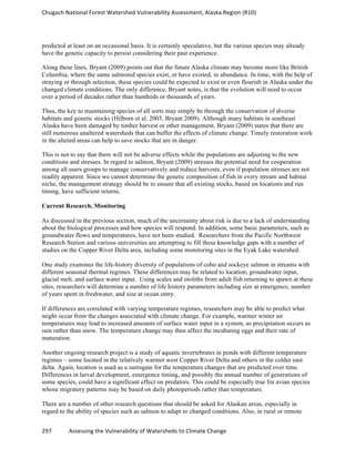 Chugach	
  National	
  Forest	
  Watershed	
  Vulnerability	
  Assessment,	
  Alaska	
  Region	
  (R10)	
  
297	
  	
  	
  	
  	
  	
  	
  	
  	
  	
  	
  	
  Assessing	
  the	
  Vulnerability	
  of	
  Watersheds	
  to	
  Climate	
  Change
	
  
predicted at least on an occasional basis. It is certainly speculative, but the various species may already
have the genetic capacity to persist considering their past experience.
Along these lines, Bryant (2009) points out that the future Alaska climate may become more like British
Columbia, where the same salmonid species exist, or have existed, in abundance. In time, with the help of
straying or through selection, these species could be expected to exist or even flourish in Alaska under the
changed climate conditions. The only difference, Bryant notes, is that the evolution will need to occur
over a period of decades rather than hundreds or thousands of years.
Thus, the key to maintaining species of all sorts may simply be through the conservation of diverse
habitats and genetic stocks (Hilborn et al. 2003, Bryant 2009). Although many habitats in southeast
Alaska have been damaged by timber harvest or other management, Bryant (2009) states that there are
still numerous unaltered watersheds that can buffer the effects of climate change. Timely restoration work
in the altered areas can help to save stocks that are in danger.
This is not to say that there will not be adverse effects while the populations are adjusting to the new
conditions and stresses. In regard to salmon, Bryant (2009) stresses the potential need for cooperation
among all users groups to manage conservatively and reduce harvests, even if population stresses are not
readily apparent. Since we cannot determine the genetic composition of fish in every stream and habitat
niche, the management strategy should be to ensure that all existing stocks, based on locations and run
timing, have sufficient returns.
Current Research, Monitoring
As discussed in the previous section, much of the uncertainty about risk is due to a lack of understanding
about the biological processes and how species will respond. In addition, some basic parameters, such as
groundwater flows and temperatures, have not been studied. Researchers from the Pacific Northwest
Research Station and various universities are attempting to fill these knowledge gaps with a number of
studies on the Copper River Delta area, including some monitoring sites in the Eyak Lake watershed.
One study examines the life-history diversity of populations of coho and sockeye salmon in streams with
different seasonal thermal regimes. These differences may be related to location, groundwater input,
glacial melt, and surface water input. Using scales and otoliths from adult fish returning to spawn at these
sites, researchers will determine a number of life history parameters including size at emergence, number
of years spent in freshwater, and size at ocean entry.
If differences are correlated with varying temperature regimes, researchers may be able to predict what
might occur from the changes associated with climate change. For example, warmer winter air
temperatures may lead to increased amounts of surface water input in a system, as precipitation occurs as
rain rather than snow. The temperature change may then affect the incubating eggs and their rate of
maturation.
Another ongoing research project is a study of aquatic invertebrates in ponds with different temperature
regimes – some located in the relatively warmer west Copper River Delta and others in the colder east
delta. Again, location is used as a surrogate for the temperature changes that are predicted over time.
Differences in larval development, emergence timing, and possibly the annual number of generations of
some species, could have a significant effect on predators. This could be especially true for avian species
whose migratory patterns may be based on daily photoperiods rather than temperature.
There are a number of other research questions that should be asked for Alaskan areas, especially in
regard to the ability of species such as salmon to adapt to changed conditions. Also, in rural or remote
 