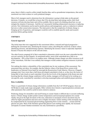 Chugach	
  National	
  Forest	
  Watershed	
  Vulnerability	
  Assessment,	
  Alaska	
  Region	
  (R10)	
  
298	
  	
  	
  	
  	
  	
  	
  	
  	
  	
  	
  	
  Assessing	
  the	
  Vulnerability	
  of	
  Watersheds	
  to	
  Climate	
  Change
	
  
areas, there is likely a need to collect simple baseline data, such as groundwater temperatures, that can be
monitored over time to detect or verify predicted changes.
Most of all, managers need to determine how the information is going to help make on-the-ground
decisions. Certainly, we would like to know that if fry develop faster and emerge earlier, their food
resources will also develop faster and will be available. But we need to be thinking about how we can
mitigate the situation if necessary. And this isn’t necessarily building enhancement structures or replacing
culverts. New information can be used to justify policies and management, such as a reduction in salmon
harvests or other conservation measures. The main point is that the complexity of climate change is
bringing up lots of questions, and managers would do well to establish specific needs and research
priorities before getting started.
CRITIQUE
General Approach
The initial steps that were suggested for this assessment follow a rational and logical progression –
defining the assessment area, identifying the resource values, describing the sensitivity of these values,
identifying stressors, and determining exposure. Identifying the resource values is especially important
because it focuses the analysis on the relevant issues.
The other Forests compared all of their watersheds to determine which were the most vulnerable but this
was not a priority for the Chugach. As mentioned earlier, most of the watersheds have little or no
development – 99% of the Forest is in roadless areas. Although climate change can affect resources in all
of the watersheds, I felt that it was unlikely that managers would conduct mitigation measures in pristine
areas.
Not ranking the relative vulnerability of the watersheds may be one weakness of this assessment. The
assessment does not show, for example, that the fisheries values of the Kenai River system (with
headwaters on National Forest land) far outweigh the Resurrection Creek fisheries. However, Chugach
managers don’t have more than a half dozen developed watersheds to look at, so they have the luxury of
being able to look closely at each watershed. Given the low levels of development in the Kenai area and
knowing that the climate change conditions will be similar, managers will still need to be working on a
site-specific scale, watershed by watershed, to develop meaningful plans and establish project priorities.
Data Availability
There is a good deal of climate change information available from the UAF SNAP program, from raw
GCM data to ready-made maps and graphs. Other websites have historic evapotranspiration estimates and
other parameters that could be useful in more extensive analyses.
Predicting change for streamflow and runoff timing in coastal Alaska is difficult due to several conflicting
factors. Climate change models predict warmer temperatures and increased precipitation for coastal
Alaska, but given the high elevations of the area, reductions in snowpack at lower elevations may be
offset by higher precipitation and more snow at higher elevations. Earlier melting of the snowpack may
be compensated for by increased glacial melting augmenting flows in late summer, – at least until the
glaciers are gone. Most of the literature agreed that glaciers were melting more rapidly, but increased
snowpacks in coastal Alaskan mountains was only mentioned as a possibility.
 