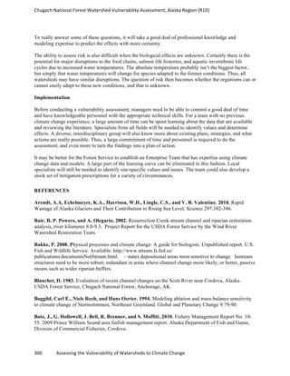 Chugach	
  National	
  Forest	
  Watershed	
  Vulnerability	
  Assessment,	
  Alaska	
  Region	
  (R10)	
  
300	
  	
  	
  	
  	
  	
  	
  	
  	
  	
  	
  	
  Assessing	
  the	
  Vulnerability	
  of	
  Watersheds	
  to	
  Climate	
  Change
	
  
To really answer some of these questions, it will take a good deal of professional knowledge and
modeling expertise to predict the effects with more certainty.
The ability to assess risk is also difficult when the biological effects are unknown. Certainly there is the
potential for major disruptions to the food chains, salmon life histories, and aquatic invertebrate life
cycles due to increased water temperatures. The absolute temperature probably isn’t the biggest factor,
but simply that water temperatures will change for species adapted to the former conditions. Thus, all
watersheds may have similar disruptions. The question of risk then becomes whether the organisms can or
cannot easily adapt to these new conditions, and that is unknown.
Implementation
Before conducting a vulnerability assessment, managers need to be able to commit a good deal of time
and have knowledgeable personnel with the appropriate technical skills. For a team with no previous
climate change experience, a large amount of time can be spent learning about the data that are available
and reviewing the literature. Specialists from all fields will be needed to identify values and determine
effects. A diverse, interdisciplinary group will also know more about existing plans, strategies, and what
actions are really possible. Thus, a large commitment of time and personnel is required to do the
assessment, and even more to turn the findings into a plan of action.
It may be better for the Forest Service to establish an Enterprise Team that has expertise using climate
change data and models. A large part of the learning curve can be eliminated in this fashion. Local
specialists will still be needed to identify site-specific values and issues. The team could also develop a
stock set of mitigation prescriptions for a variety of circumstances.
REFERENCES
Arendt, A.A, Echelmeyer, K.A., Harrison, W.D., Lingle, C.S., and V. B. Valentine. 2010. Rapid
Wastage of Alaska Glaciers and Their Contribution to Rising Sea Level. Science 297:382-386.
Bair, B. P. Powers, and A. Olegario. 2002. Resurrection Creek stream channel and riparian restoration
analysis, river kilometer 8.0-9.3. Project Report for the USDA Forest Service by the Wind River
Watershed Restoration Team.
Bakke, P. 2008. Physical processes and climate change: A guide for biologists. Unpublished report. U.S.
Fish and Wildlife Service. Available: http://www.stream.fs.fed.us/
publications/documentsNotStream.html. – states depositional areas most sensitive to change. Instream
structures need to be more robust, redundant in areas where channel change more likely, or better, passive
means such as wider riparian buffers.
Blanchet, D. 1983. Evaluation of recent channel changes on the Scott River near Cordova, Alaska.
USDA Forest Service, Chugach National Forest, Anchorage, AK.
Boggild, Carl E., Niels Reeh, and Hans Oerter. 1994. Modeling ablation and mass-balance sensitivity
to climate change of Stormstrmmen, Northeast Greenland. Global and Planetary Change 9:79-90.
Botz, J., G. Hollowell, J. Bell, R. Brenner, and S. Moffitt. 2010. Fishery Management Report No. 10-
55. 2009 Prince William Sound area finfish management report. Alaska Department of Fish and Game,
Division of Commercial Fisheries, Cordova.
 