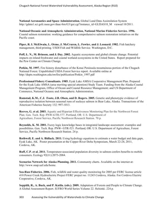 Chugach	
  National	
  Forest	
  Watershed	
  Vulnerability	
  Assessment,	
  Alaska	
  Region	
  (R10)	
  
303	
  	
  	
  	
  	
  	
  	
  	
  	
  	
  	
  	
  Assessing	
  the	
  Vulnerability	
  of	
  Watersheds	
  to	
  Climate	
  Change
	
  
National Aeronautics and Space Administration. Global Land Data Assimilation System
http://gdata1.sci.gsfc.nasa.gov/daac-bin/G3/gui.cgi?instance_id=GLDAS10_M viewed 10/2011.
National Oceanic and Atmospheric Administration, National Marine Fisheries Service. 1996.
Coastal salmon restoration: working guidance for comprehensive salmon restoration initiatives on the
Pacific coast.
Piper, R. I. McElwain, L. Orme, J. McCraren, L. Fowler, and J. Leonard. 1982. Fish hatchery
management, third printing. USDI Fish and Wildlife Service. Washington, D.C.
Poff, L. N., M. Brinson, and J. Day. 2002. Aquatic ecosystems and global climate change. Potential
impacts on inland freshwater and coastal wetland ecosystems in the United States. Report prepared for
the Pew Center on Climate Change.
Potkin, M. 1997. Fire history disturbance of the Kenai Peninsula mountainous portion of the Chugach
National Forest. Unpublished USDA Forest Service report. Available online at
http://depts.washington.edu/nwfire/publication/Potkin_1997.pdf
Professional Fishery Consultants. 1985. Eyak Lake AMSA Cooperative Management Plan. Prepared
for the Eyak Lake AMSA (area meriting special attention) Study Team. Funding from the Alaska Coastal
Management Program, Office of Ocean and Coastal Resource Management; and US Department of
Commerce, National Oceanic and Atmospheric Administration.
Ramstad, K.M., C.J. Foote, J.B. Olsen, and D. Rogers. 2005. Genetic and phenotypic evidence of
reproductive isolation between seasonal runs of sockeye salmon in Bear Lake, Alaska. Transactions of the
American Fisheries Society 132: 997-1013.
Reeves, G. et al. 2003. Aquatic and Riparian Effectiveness Monitoring Plan for the Northwest Forest
Plan. Gen. Tech. Rep. PNW-GTR-577. Portland, OR: U.S. Department of
Agriculture, Forest Service, Pacific Northwest Research Station. 70 p.
Reynolds, K. M. 2001. Fuzzy logic knowledge bases in integrated landscape assessment: examples and
possibilities. Gen. Tech. Rep. PNW- GTR-521. Portland, OR: U.S. Department of Agriculture, Forest
Service, Pacific Northwest Research Station. 24 p.
Rothwell, E. and A. Bidlack. 2011. Using hydrology equations to estimate a water budget and data gaps,
Eyak Lake, AK. Poster presentation at the Copper River Delta Symposium, March 22-24, 2011,
Cordova, AK.
Ruff, C.P. et al. 2011. Temperature-associated population diversity in salmon confers benefits to mobile
consumers. Ecology 92(11):2073-2084.
Scenarios Network for Alaska Planning. 2011. Community charts. Available on the internet at:
http://www.snap.uaf.edu/home.
Sea-Run Fisheries. 2006. Fish, wildlife and water quality monitoring for 2005 per FERC license article
410 Power Creek Hydroelectric Project FERC project no. 11243 Cordova, Alaska. For Cordova Electric
Cooperative, Cordova, AK.
Seppälä, R., A. Buck, and P. Katila. (eds.). 2009. Adaptation of Forests and People to Climate Change.
A Global Assessment Report. IUFRO World Series Volume 22. Helsinki. 224 p.
 