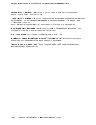Chugach	
  National	
  Forest	
  Watershed	
  Vulnerability	
  Assessment,	
  Alaska	
  Region	
  (R10)	
  
304	
  	
  	
  	
  	
  	
  	
  	
  	
  	
  	
  	
  Assessing	
  the	
  Vulnerability	
  of	
  Watersheds	
  to	
  Climate	
  Change
	
  
Sillman, J. and E. Roeckner. 2008. Indices for extreme events in projections of anthropogenic
climate change. Climatic Change 86:83–104.
Tonina, D. and J. McKean. 2010. Climate change impact on salmonid spawning in low-gradient streams
in central Idaho, USA. 9th International Conference on Hydroinformatics HIC 2010, Tianjin, China.
Viewed online October 2011.
http://www.fs.fed.us/rm/boise/AWAE/scientists/profiles/mckean/rmrs_2011_toninad002.pdf
University of Alaska, Fairbanks. 2011. Scenarios Network for Alaska Planning. Community charts.
Available on the internet at: http://www.snap.uaf.edu/charts.php.
U.S. Census Bureau. http://factfinder.census.gov/servlet/ACSSAFFFacts
USDA Forest Service, Alaska Region, Chugach National Forest. 2002. Revised land and resource
management plan. Final environmental impact statement. R10-MB-480d.
Winder, M. and D. Schindler. 2004. Climate change uncouples trophic interactions in an aquatic
ecosystem. Ecology, 85(8):2100–2106.
 