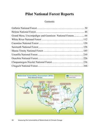 28	
  	
  	
  	
  	
  	
  	
  	
  	
  	
  	
  	
  Assessing	
  the	
  Vulnerability	
  of	
  Watersheds	
  to	
  Climate	
  Change
Pilot National Forest Reports
Contents	
  
Gallatin National Forest ......................................................................... 30	
  
Helena National Forest........................................................................... 46	
  
Grand Mesa, Uncompahgre and Gunnison National Forests................ 64	
  
White River National Forest ................................................................ 112	
  
Coconino National Forest .................................................................... 130	
  
Sawtooth National Forest..................................................................... 158	
  
Shasta Trinity National Forest ............................................................. 185	
  
Umatilla National Forest...................................................................... 210	
  
Ouachita National Forest...................................................................... 226	
  
Chequamegon-Nicolet National Forest................................................ 236	
  
Chugach National Forest...................................................................... 266	
  
 
