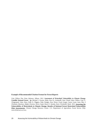 29	
  	
  	
  	
  	
  	
  	
  	
  	
  	
  	
  	
  Assessing	
  the	
  Vulnerability	
  of	
  Watersheds	
  to	
  Climate	
  Change
Example of Recommended Citation Format for Forest Reports
Caty Clifton; Day, Kate; Johnson, Allison. 2012. Assessment of Watershed Vulnerability to Climate Change,
Umalilla National Forest. In: Michael J. Furniss, Roby, Ken B., Cenderelli, Dan; Chatel, John; Clifton, Caty F.;
Clingenpeel, Alan; Hays, Polly E.; Higgins, Dale; Hodges, Ken; Howe, Carol; Jungst, Laura; Louie, Joan; Mai, S
Christine; Martinez, Ralph; Overton, Kerry; Staab, Brian P.; Steinke, Rory; Weinhold, Mark. 2012. Assessing	
  the	
  
Vulnerability	
   of	
   Watersheds	
   to	
   Climate	
   Change:	
   Results	
   of	
   National	
   Forest	
   Watershed	
   Vulnerability	
  
Pilot	
   Assessments. Climate Change Resource Center. U.S. Department of Agriculture, Forest Service 305p.
www.fs.fed.us/ccrc/wva
 