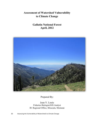 30	
  	
  	
  	
  	
  	
  	
  	
  	
  	
  	
  	
  Assessing	
  the	
  Vulnerability	
  of	
  Watersheds	
  to	
  Climate	
  Change
Assessment of Watershed Vulnerability
to Climate Change
Gallatin National Forest
April, 2012
Prepared By:
Joan Y. Louie
Fisheries Biologist/GIS Analyst
R1 Regional Office, Missoula, Montana
 