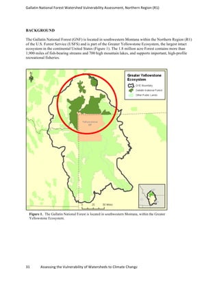 Gallatin	
  National	
  Forest	
  Watershed	
  Vulnerability	
  Assessment,	
  Northern	
  Region	
  (R1)	
  
	
  
31	
  	
  	
  	
  	
  	
  	
  	
  	
  	
  	
  	
  Assessing	
  the	
  Vulnerability	
  of	
  Watersheds	
  to	
  Climate	
  Change
BACKGROUND
The Gallatin National Forest (GNF) is located in southwestern Montana within the Northern Region (R1)
of the U.S. Forest Service (USFS) and is part of the Greater Yellowstone Ecosystem, the largest intact
ecosystem in the continental United States (Figure 1). The 1.8 million acre Forest contains more than
1,900 miles of fish-bearing streams and 700 high mountain lakes, and supports important, high-profile
recreational fisheries.
Figure 1. The Gallatin National Forest is located in southwestern Montana, within the Greater
Yellowstone Ecosystem.
 