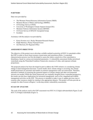 Gallatin	
  National	
  Forest	
  Watershed	
  Vulnerability	
  Assessment,	
  Northern	
  Region	
  (R1)	
   	
  
	
  
32	
  	
  	
  	
  	
  	
  	
  	
  	
  	
  	
  	
  Assessing	
  the	
  Vulnerability	
  of	
  Watersheds	
  to	
  Climate	
  Change 	
  
PARTNERS
Data were provided by:
• The Montana Natural Resource Information System (NRIS)
• Montana Bureau of Mines and Geology (MBMG)
• US Geology Survey (USGS)
• University of Washington Climate Impacts Group (CIG)
• Montana Fisheries Information System (MFISH)
• US Forest Service (USFS) R1 Geospatial Group
• Ecoshare
Assistance with the analysis was provided by:
• Kerry Overton et al., Rocky Mountain Research Station
• Ralph Martinez, Plumas National Forest
• Jim Morrison, R1 Regional Office
ASSESSMENT OBJECTIVES
The objective of this project was to develop a reliable method to prioritize all HUC-6 watersheds within
the GNF in order to focus forest resource conservation and restoration efforts. A watershed
characterization process was first developed to assess the relative sensitivity of the watersheds to
disturbance, based on various environmental parameters. A vulnerability assessment further prioritized
watersheds using the Watershed Condition Framework, resources of value, and exposure (climate
projections).
The proposed analysis has been developed in part to address the USFS initiative in considering climate
change in land management decisions. Current studies show climate change is occurring, but climate
model projections are uncertain and models at common management scales are nonexistent. Therefore,
alternative methods of examining the potential impacts of climate change and other environmental
stressors are needed. While this initial framework was originally designed from a watershed perspective,
the results can also have implications for terrestrial management, such as fire, rangeland and wildlife
management activities on the GNF. This process is intended to make it easy to update previous runs or
examine other resources simply by rotating in the appropriate datasets. This project will also provide an
example for other Forests in Region 1 to develop similar vulnerability assessments.
SCALE OF ANALYSIS
The scale of the analysis used in the GNF assessment was HUC-6 (12-digit) subwatersheds (Figure 2) and
HUC-5 (10-digit) watersheds (Figure 3).
 