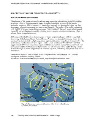 Gallatin	
  National	
  Forest	
  Watershed	
  Vulnerability	
  Assessment,	
  Northern	
  Region	
  (R1)	
   	
  
	
  
34	
  	
  	
  	
  	
  	
  	
  	
  	
  	
  	
  	
  Assessing	
  the	
  Vulnerability	
  of	
  Watersheds	
  to	
  Climate	
  Change 	
  
CONNECTIONS TO OTHER PROJECTS AND ASSESSMENTS
GNF Stream Temperature Modeling
The objective of this project is to develop a broad-scale geographic information system (GIS) model to
predict the effects of climate change on stream thermal regimes that in turn, provide the basis for
estimating impacts on fisheries resources. A standardized approach was developed to collect and share
temperature information among partner agencies and the public. The results will be used in conjunction
with the GNF Watershed Vulnerability Assessment (WVA) to identify thermally-sensitive habitats and
vulnerable native fish populations, and to prioritize future restoration activities to mitigate the effects of
climate change on aquatic resources.
GIS analysis identified locations for deployment of stream temperature loggers in HUC-6 watersheds
intersecting the Gallatin and Custer National Forests. A matrix was developed comparing stream size (y-
axis) and elevation (x-axis). Multiple temperature deployment locations were chosen from each cell of the
matrix across broad spatial scales (see Figure 4 for the Lower East Boulder River HUC-6 watershed).
Approximately 100 stream temperature loggers will be deployed, which include 40 long-term/multi-year
deployments and 60 short-term/annual deployments. The data collected will be used to develop a model
to predict changes in stream temperature with respect to elevation, contributing area (stream size), and air
temperature.
The methods employed were developed by the Rocky Mountain Research Station. For a complete
description, refer to the following website.
www.fs.fed.us/rm/boise/AWAE/projects/stream_temp/multregression/methods.shtml
Figure 4. Temperature deployment locations within the Lower East Boulder
River HUC-6 watershed
East Boulder River
W
rightGulch
Canyon Creek
Dry Fork Creek
Burnt Gulch
Blakely Creek
 