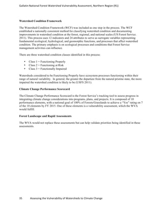 Gallatin	
  National	
  Forest	
  Watershed	
  Vulnerability	
  Assessment,	
  Northern	
  Region	
  (R1)	
   	
  
	
  
35	
  	
  	
  	
  	
  	
  	
  	
  	
  	
  	
  	
  Assessing	
  the	
  Vulnerability	
  of	
  Watersheds	
  to	
  Climate	
  Change 	
  
Watershed Condition Framework
The Watershed Condition Framework (WCF) was included as one step in the process. The WCF
established a nationally consistent method for classifying watershed condition and documenting
improvements in watershed condition at the forest, regional, and national scales (US Forest Service.
2011). This process uses 12 indicators and 24 attributes to serve as surrogate variables representing
fundamental ecological, hydrological, and geomorphic functions, and processes that affect watershed
condition. The primary emphasis is on ecological processes and conditions that Forest Service
management activities can influence.
There are three watershed condition classes identified in this process:
• Class 1 = Functioning Properly
• Class 2 = Functioning at Risk
• Class 3 = Functionally Impaired
Watersheds considered to be Functioning Properly have ecosystem processes functioning within their
range of natural variability. In general, the greater the departure from the natural pristine state, the more
impaired the watershed condition is likely to be (USFS 2011).
Climate Change Performance Scorecard
The Climate Change Performance Scorecard is the Forest Service’s tracking tool to assess progress in
integrating climate change considerations into programs, plans, and projects. It is composed of 10
performance elements, with a national goal of 100% of Forests/Grasslands to achieve a “Yes” rating on 7
of the 10 elements by FY 2015. One of these elements is a vulnerability assessment, which the WVA
would fulfill.
Forest Landscape and Rapid Assessments
The WVA would not replace these assessments but can help validate priorities being identified in these
assessments.
 