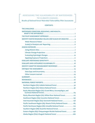 CONTENTS
THE CHALLENGE .  .  .  .  .  .  .  .  .  .  .  .  .  .  .  .  .  .  .  .  .  .  .  .  .  .  .  .  .  .  .  .  .  .  .  .  .  .  .  .  .  .  .  .  .  .  .  .  .  .  . 1
WATERSHED CONDITION, RESILIENCE, AND HEALTH...
WHAT'S THE DIFFERENCE?. .  .  .  .  .  .  .  .  .  .  .  .  .  .  .  .  .  .  .  .  .  .  .  .  .  .  .  .  .  .  .  .  .  .  .  .  .  .  . 2
THE PILOT ASSESSMENT APPROACH .  .  .  .  .  .  .  .  .  .  .  .  .  .  .  .  .  .  .  .  .  .  .  .  .  .  .  .  .  .  .  .  . 2
IDENTIFY WATER RESOURCE VALUES AND SCALES OF ANALYSIS.  .  .  .  .  .  . 4
Water Resource Values .  .  .  .  .  .  .  .  .  .  .  .  .  .  .  .  .  .  .  .  .  .  .  .  .  .  .  .  .  .  .  .  .  .  .  .  .  .  .  . 4
Scale(s) of Analysis and Reporting.  .  .  .  .  .  .  .  .  .  .  .  .  .  .  .  .  .  .  .  .  .  .  .  .  .  .  .  .  . 6
ASSESS EXPOSURE.  .  .  .  .  .  .  .  .  .  .  .  .  .  .  .  .  .  .  .  .  .  .  .  .  .  .  .  .  .  .  .  .  .  .  .  .  .  .  .  .  .  .  .  .  .  .  .  . 7
Using Historic Data.  .  .  .  .  .  .  .  .  .  .  .  .  .  .  .  .  .  .  .  .  .  .  .  .  .  .  .  .  .  .  .  .  .  .  .  .  .  .  .  .  .  .  .  . 7
Climate Change Projections .  .  .  .  .  .  .  .  .  .  .  .  .  .  .  .  .  .  .  .  .  .  .  .  .  .  .  .  .  .  .  .  .  .  .  . 8
Evaluating Hydrologic Changes .  .  .  .  .  .  .  .  .  .  .  .  .  .  .  .  .  .  .  .  .  .  .  .  .  .  .  .  .  .  .  .  . 10
Applying Exposure Projections .  .  .  .  .  .  .  .  .  .  .  .  .  .  .  .  .  .  .  .  .  .  .  .  .  .  .  .  .  .  .  .  . 11
EVALUATE WATERSHED SENSITIVITY.  .  .  .  .  .  .  .  .  .  .  .  .  .  .  .  .  .  .  .  .  .  .  .  .  .  .  .  .  .  .  . 14
EVALUATE AND CATEGORIZE VULNERABILITY.  .  .  .  .  .  .  .  .  .  .  .  .  .  .  .  .  .  .  .  .  .  .  . 18
IDENTIFY ADAPTIVE MANAGEMENT RESPONSES .  .  .  .  .  .  .  .  .  .  .  .  .  .  .  .  .  .  .  . 20
CRITIQUE THE ASSESSMENT. .  .  .  .  .  .  .  .  .  .  .  .  .  .  .  .  .  .  .  .  .  .  .  .  .  .  .  .  .  .  .  .  .  .  .  .  .  .  . 23
Data Gaps and Uncertainty.  .  .  .  .  .  .  .  .  .  .  .  .  .  .  .  .  .  .  .  .  .  .  .  .  .  .  .  .  .  .  .  .  .  .  .  . 23
Other Lessons Learned .  .  .  .  .  .  .  .  .  .  .  .  .  .  .  .  .  .  .  .  .  .  .  .  .  .  .  .  .  .  .  .  .  .  .  .  .  .  . 24
SUMMARY. .  .  .  .  .  .  .  .  .  .  .  .  .  .  .  .  .  .  .  .  .  .  .  .  .  .  .  .  .  .  .  .  .  .  .  .  .  .  .  .  .  .  .  .  .  .  .  .  .  .  .  .  .  .  . 25
REFERENCES. .  .  .  .  .  .  .  .  .  .  .  .  .  .  .  .  .  .  .  .  .  .  .  .  .  .  .  .  .  .  .  .  .  .  .  .  .  .  .  .  .  .  .  .  .  .  .  .  .  .  .  . 26
NATIONAL FOREST REPORTS.  .  .  .  .  .  .  .  .  .  .  .  .  .  .  .  .  .  .  .  .  .  .  .  .  .  .  .  .  .  .  .  .  .  .  .  .  . 28
Northern Region (R1): Gallatin National Forest.  .  .  .  .  .  .  .  .  .  .  .  .  .  .  .  .  .  .  .  . 30
Northern Region (R1): Helena National Forest. .  .  .  .  .  .  .  .  .  .  .  .  .  .  .  .  .  .  .  .  . 46
Rocky Mountain Region (R2): Grand Mesa, Uncompahgre, and
Gunnison National Forests.  .  .  .  .  .  .  .  .  .  .  .  .  .  .  .  .  .  .  .  .  .  .  .  .  .  .  .  .  .  .  .  .  .  .  .  . 64
Rocky Mountain Region (R2): White River National Forest. .  .  .  .  .  .  .  .  .  . 112
Southwest Region (R3): Coconino National Forest.  .  .  .  .  .  .  .  .  .  .  .  .  .  .  .  .  . 130
Intermountain Region (R4): Sawtooth National Forest.  .  .  .  .  .  .  .  .  .  .  .  .  . 158
Pacific Southwest Region (R5): Shasta-Trinity National Forest. .  .  .  .  .  .  . 185
Pacific Northwest Region (R6): Umatilla National Forest .  .  .  .  .  .  .  .  .  .  .  . 210
Southern Region (R8): Ouachita National Forest. . . . . . . . . . . . . . . . . . . 226
Eastern Region (R9): Chequamegon-Nicolet National Forest.  .  .  .  .  .  .  .  . 236
Alaska Region (R10): Chugach National Forest .  .  .  .  .  .  .  .  .  .  .  .  .  .  .  .  .  .  .  . 266
ASSESSSING THE VULNERABILITY OF WATERSHEDS
TO CLIMATE CHANGE:
Results of National Forest Watershed Vulnerability Pilot Assessments
 