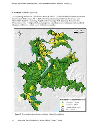 Gallatin	
  National	
  Forest	
  Watershed	
  Vulnerability	
  Assessment,	
  Northern	
  Region	
  (R1)	
   	
  
	
  
39	
  	
  	
  	
  	
  	
  	
  	
  	
  	
  	
  	
  Assessing	
  the	
  Vulnerability	
  of	
  Watersheds	
  to	
  Climate	
  Change 	
  
Watershed Condition Framework
The second step in the WVA assessment is the WCF dataset. This dataset identifies the level of human
disturbance on the landscape. All of the GNF subwatersheds analyzed through this process were
determined to be either Functioning Properly or Functioning at Risk (Figure 7). Because of this
determination, some of the potentially more important watersheds may have been de-emphasized and
future runs will need to confirm and/or modify this as needed.
Figure 7. Watershed Condition Framework for the Gallatin National Forest
 