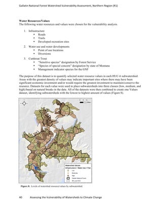 Gallatin	
  National	
  Forest	
  Watershed	
  Vulnerability	
  Assessment,	
  Northern	
  Region	
  (R1)	
   	
  
	
  
40	
  	
  	
  	
  	
  	
  	
  	
  	
  	
  	
  	
  Assessing	
  the	
  Vulnerability	
  of	
  Watersheds	
  to	
  Climate	
  Change 	
  
Water Resources/Values
The following water resources and values were chosen for the vulnerability analysis.
1. Infrastructure
• Roads
• Trails
• Developed recreation sites
2. Water use and water developments
• Point of use locations
• Diversions
3. Cutthroat Trout
• “Sensitive species” designation by Forest Service
• “Species of special concern” designation by state of Montana
• Management indicator species for the GNF
The purpose of this dataset is to quantify selected water resource values in each HUC-6 subwatershed.
Areas with the greatest density of values may indicate important sites where there may have been
significant economic investment and/or would require the greatest investment to maintain/conserve the
resource. Datasets for each value were used to place subwatersheds into three classes (low, medium, and
high) based on natural breaks in the data. All of the datasets were then combined to create one Values
dataset, identifying subwatersheds with the lowest to highest amount of values (Figure 8).
Figure 8. Levels of watershed resource/values by subwatershed.
 