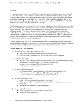Gallatin	
  National	
  Forest	
  Watershed	
  Vulnerability	
  Assessment,	
  Northern	
  Region	
  (R1)	
   	
  
	
  
41	
  	
  	
  	
  	
  	
  	
  	
  	
  	
  	
  	
  Assessing	
  the	
  Vulnerability	
  of	
  Watersheds	
  to	
  Climate	
  Change 	
  
Exposure
To evaluate exposure, we used the regional downscaled climate and hydrological projections developed
by Littell et al. (2011), which build on research and data from the Climate Impacts Group (CIG) at the
University of Washington. We chose their Ensemble model to examine potential climate change impacts
more closely. This model is composed of the 10 best-fitting global circulation models (GCMs) for the
Upper Missouri River Basin region. The modeled time periods available are 1916-2006 (historic), 2030-
2049 (mid-21st
century), and 2070-2099 (late 21st
century).
The climate projections are downscaled to 6 km2
resolution and are most appropriately summarized at the
HUC-5 scale. The HUC-6 subwatersheds were overlaid to examine how they may be influenced by these
climate projections. The metrics retrieved for the most current run of the WVA include variable
infiltration capacity (VIC) derived (Liang et al. 1994; Liang et al. 1996) hydrological projections:
combined annual flow, seasonality of flow, and snowpack vulnerability (hydrologic regime). For the
Upper Missouri River Basin, some of the overall trends predicted for the mid- to late 21st
century include
increases in average annual air temperature, increases in seasonal air temperatures, increases in winter
precipitation, and decreases in summer precipitation.
Currently, we have used only the air temperature projections to examine predicted trends. In the future,
these predicted air temperatures, combined with our stream temperature model (in development) and local
air temperature data, may be used to model and predict stream temperatures across the forest.
Potential Impacts to Water Resources
1. Increased instances of low flows and lower flows
• Water uses/diversions would amplify the anticipated low flows
• Culverts currently passable by fish may become barriers during low flows
2. Changes in flow regime
• Increased winter flooding could increase summer low flows; increased/prolonged drought
in the summer will further amplify the effects of changes in flow
• Increased winter scouring of fall spawners (brook trout)
− May favor native cutthroat trout
3. Increased stream temperatures
• Previously unsuitable stream habitats (too cold) may become suitable for fish
• At lower elevations, native cold-water fish will be negatively affected
− More tolerant invasive fish species may outcompete natives
−
4. Increased precipitation events
• Roads would have increased sedimentation into streams
• Culverts may need to be enlarged and/or maintained more frequently to accommodate
higher flow
• Some roads may need more frequent maintenance
5. Increased drought events
• Water use/diversions would exacerbate drought events
• Possible increases in wildfires
	
  
 