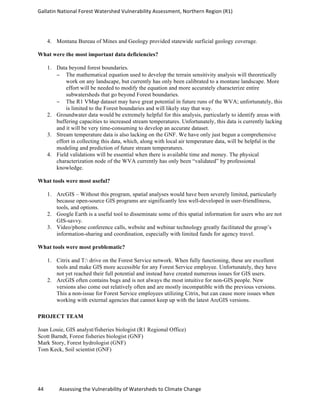 Gallatin	
  National	
  Forest	
  Watershed	
  Vulnerability	
  Assessment,	
  Northern	
  Region	
  (R1)	
   	
  
	
  
44	
  	
  	
  	
  	
  	
  	
  	
  	
  	
  	
  	
  Assessing	
  the	
  Vulnerability	
  of	
  Watersheds	
  to	
  Climate	
  Change 	
  
4. Montana Bureau of Mines and Geology provided statewide surficial geology coverage.
What were the most important data deficiencies?
1. Data beyond forest boundaries.
− The mathematical equation used to develop the terrain sensitivity analysis will theoretically
work on any landscape, but currently has only been calibrated to a montane landscape. More
effort will be needed to modify the equation and more accurately characterize entire
subwatersheds that go beyond Forest boundaries.
− The R1 VMap dataset may have great potential in future runs of the WVA; unfortunately, this
is limited to the Forest boundaries and will likely stay that way.
2. Groundwater data would be extremely helpful for this analysis, particularly to identify areas with
buffering capacities to increased stream temperatures. Unfortunately, this data is currently lacking
and it will be very time-consuming to develop an accurate dataset.
3. Stream temperature data is also lacking on the GNF. We have only just begun a comprehensive
effort in collecting this data, which, along with local air temperature data, will be helpful in the
modeling and prediction of future stream temperatures.
4. Field validations will be essential when there is available time and money. The physical
characterization node of the WVA currently has only been “validated” by professional
knowledge.
What tools were most useful?
1. ArcGIS – Without this program, spatial analyses would have been severely limited, particularly
because open-source GIS programs are significantly less well-developed in user-friendliness,
tools, and options.
2. Google Earth is a useful tool to disseminate some of this spatial information for users who are not
GIS-savvy.
3. Video/phone conference calls, website and webinar technology greatly facilitated the group’s
information-sharing and coordination, especially with limited funds for agency travel.
What tools were most problematic?
1. Citrix and T: drive on the Forest Service network. When fully functioning, these are excellent
tools and make GIS more accessible for any Forest Service employee. Unfortunately, they have
not yet reached their full potential and instead have created numerous issues for GIS users.
2. ArcGIS often contains bugs and is not always the most intuitive for non-GIS people. New
versions also come out relatively often and are mostly incompatible with the previous versions.
This a non-issue for Forest Service employees utilizing Citrix, but can cause more issues when
working with external agencies that cannot keep up with the latest ArcGIS versions.
PROJECT TEAM
Joan Louie, GIS analyst/fisheries biologist (R1 Regional Office)
Scott Barndt, Forest fisheries biologist (GNF)
Mark Story, Forest hydrologist (GNF)
Tom Keck, Soil scientist (GNF)
 