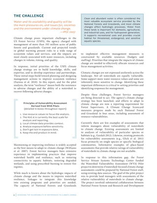 1 | ASSESSING THE VULNERABILITY OF WATERSHEDS TO CLIMATE CHANGE
THE CHALLENGE
Water and its availability and quality will be
the main pressures on, and issues for, societies
and the environment under climate change. 					
—IPCC 2007
Climate change poses important challenges to the
US Forest Service (USFS), the agency charged with
management of more than 193 million acres of public
forests and grasslands. Current and projected trends
in global warming present risks to a wide range of
ecosystem values and services, and the impacts are
most closely associated with water resources, including
changes in volume, timing, and quality.
In response, initial priorities of the USFS climate
change strategy are to build knowledge, skills, and
expertise, and to develop experience and partnerships.
These initial steps build toward planning and designing
management actions to improve ecosystem resilience
(Furniss et al. 2010). In this report, and for the pilot
analysis, the term “resilience” means both the resistance
to adverse changes and the ability of a watershed to
recover following adverse changes.
Principles of Vulnerability Assessment
Derived from WVA Pilots
(detailed in boxes throughout report)
1.	 Use resource values to focus the analysis.
2.	 The HUC-6 is currently the best scale for
analysis and reporting.
3.	 Local climate data provides context.
4.	 Analyze exposure before sensitivity.
5.	 Don’t get lost in exposure data.
6.	 Keep the end product in mind.
to implement effective management measures is
constrained by available resources (budgets and
staffing). Priorities that integrate the impacts of climate
change are needed to effectively allocate resources and
focus management activities.
Climatic changes are not expressed uniformly across the
landscape. Not all watersheds are equally vulnerable.
Some support more water resource values and some are
inherently more sensitive to change. Identifying these
important differences is critical to setting priorities and
identifying responses for management.
Despite these challenges, Forest Service managers
are being directed to act. The agency’s climate change
strategy has been launched, and efforts to adapt to
climate change are now a reporting requirement for
Forest Supervisors. A Climate Change Scorecard
measures progress made by each National Forest
and Grassland in four areas, including assessment of
resource vulnerabilities.
Currently there are few examples of assessments that
inform managers about vulnerability of watersheds
to climate change. Existing assessments are limited
to analyses of vulnerability of particular species or
habitats (e.g., Gardali 2012). Likewise, existing protocols
for vulnerability assessments (e.g., Glick et al. 2011)
focus primarily on single species or specific biological
communities. Informative examples of place-based
assessments that provide relative ratings of vulnerability
of watersheds to climate change are not available.
In response to this information gap, the Forest
Service Stream Systems Technology Center funded
the Watershed Vulnerability Assessment (WVA) Pilot
project to determine if watershed-focused climate change
assessments could be prepared by National Forest staff,
using existing data sources. The goal of the pilot project
was to provide land managers with assessments of the
relative vulnerability of watersheds to climate change.
The project involved substantial collaboration between
National Forest System and Research and Development
Clean and abundant water is often considered the
most valuable ecosystem service provided by the
National Forests and Grasslands, and most climate
changes affect hydrologic processes. Water from
these lands is important for domestic, agricultural,
and industrial uses, and for hydropower generation.
It supports recreational uses and provides crucial
habitat for threatened, endangered, and sensitive
aquatic species.
Maintaining or improving resilience is widely accepted
as the best means to adapt to climate change (Williams
et al. 2007). Forest Service managers have extensive
experience in implementing practices that improve
watershed health and resilience, such as restoring
connectivity to aquatic habitats, restoring degraded
wetlands, and using prescribed burning to restore fire
regimes.
While much is known about the hydrologic impacts of
climate change and the means to improve watershed
resilience, linkages to integrate this knowledge
into existing programs and priorities are needed.
The capacity of National Forests and Grasslands
 