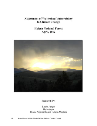 46	
  	
  	
  	
  	
  	
  	
  	
  	
  	
  	
  	
  Assessing	
  the	
  Vulnerability	
  of	
  Watersheds	
  to	
  Climate	
  Change 	
  
Assessment of Watershed Vulnerability
to Climate Change
Helena National Forest
April, 2012
Prepared By:
Laura Jungst
Hydrologist
Helena National Forest, Helena, Montana
 