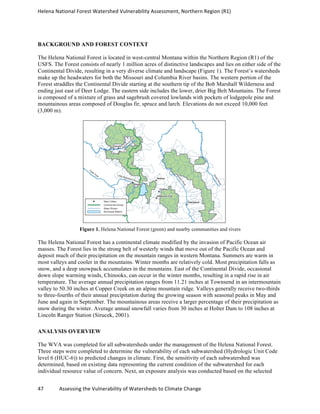 Helena	
  National	
  Forest	
  Watershed	
  Vulnerability	
  Assessment,	
  Northern	
  Region	
  (R1)	
  
	
  
47	
  	
  	
  	
  	
  	
  	
  	
  	
  	
  	
  	
  Assessing	
  the	
  Vulnerability	
  of	
  Watersheds	
  to	
  Climate	
  Change
	
  
BACKGROUND AND FOREST CONTEXT
The Helena National Forest is located in west-central Montana within the Northern Region (R1) of the
USFS. The Forest consists of nearly 1 million acres of distinctive landscapes and lies on either side of the
Continental Divide, resulting in a very diverse climate and landscape (Figure 1). The Forest’s watersheds
make up the headwaters for both the Missouri and Columbia River basins. The western portion of the
Forest straddles the Continental Divide starting at the southern tip of the Bob Marshall Wilderness and
ending just east of Deer Lodge. The eastern side includes the lower, drier Big Belt Mountains. The Forest
is composed of a mixture of grass and sagebrush covered lowlands with pockets of lodgepole pine and
mountainous areas composed of Douglas fir, spruce and larch. Elevations do not exceed 10,000 feet
(3,000 m).
Figure 1. Helena National Forest (green) and nearby communities and rivers
The Helena National Forest has a continental climate modified by the invasion of Pacific Ocean air
masses. The Forest lies in the strong belt of westerly winds that move out of the Pacific Ocean and
deposit much of their precipitation on the mountain ranges in western Montana. Summers are warm in
most valleys and cooler in the mountains. Winter months are relatively cold. Most precipitation falls as
snow, and a deep snowpack accumulates in the mountains. East of the Continental Divide, occasional
down slope warming winds, Chinooks, can occur in the winter months, resulting in a rapid rise in air
temperature. The average annual precipitation ranges from 11.21 inches at Townsend in an intermountain
valley to 50.30 inches at Copper Creek on an alpine mountain ridge. Valleys generally receive two-thirds
to three-fourths of their annual precipitation during the growing season with seasonal peaks in May and
June and again in September. The mountainous areas receive a larger percentage of their precipitation as
snow during the winter. Average annual snowfall varies from 30 inches at Holter Dam to 108 inches at
Lincoln Ranger Station (Sirucek, 2001).
ANALYSIS OVERVIEW
The WVA was completed for all subwatersheds under the management of the Helena National Forest.
Three steps were completed to determine the vulnerability of each subwatershed (Hydrologic Unit Code
level 6 (HUC-6)) to predicted changes in climate. First, the sensitivity of each subwatershed was
determined, based on existing data representing the current condition of the subwatershed for each
individual resource value of concern. Next, an exposure analysis was conducted based on the selected
 