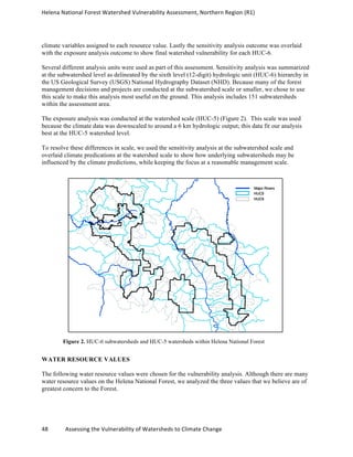 Helena	
  National	
  Forest	
  Watershed	
  Vulnerability	
  Assessment,	
  Northern	
  Region	
  (R1)	
  
48	
  	
  	
  	
  	
  	
  	
  	
  	
  	
  	
  	
  Assessing	
  the	
  Vulnerability	
  of	
  Watersheds	
  to	
  Climate	
  Change
climate variables assigned to each resource value. Lastly the sensitivity analysis outcome was overlaid
with the exposure analysis outcome to show final watershed vulnerability for each HUC-6.
Several different analysis units were used as part of this assessment. Sensitivity analysis was summarized
at the subwatershed level as delineated by the sixth level (12-digit) hydrologic unit (HUC-6) hierarchy in
the US Geological Survey (USGS) National Hydrography Dataset (NHD). Because many of the forest
management decisions and projects are conducted at the subwatershed scale or smaller, we chose to use
this scale to make this analysis most useful on the ground. This analysis includes 151 subwatersheds
within the assessment area.
The exposure analysis was conducted at the watershed scale (HUC-5) (Figure 2). This scale was used
because the climate data was downscaled to around a 6 km hydrologic output; this data fit our analysis
best at the HUC-5 watershed level.
To resolve these differences in scale, we used the sensitivity analysis at the subwatershed scale and
overlaid climate predications at the watershed scale to show how underlying subwatersheds may be
influenced by the climate predictions, while keeping the focus at a reasonable management scale.
Figure 2. HUC-6 subwatersheds and HUC-5 watersheds within Helena National Forest
WATER RESOURCE VALUES
The following water resource values were chosen for the vulnerability analysis. Although there are many
water resource values on the Helena National Forest, we analyzed the three values that we believe are of
greatest concern to the Forest.
 