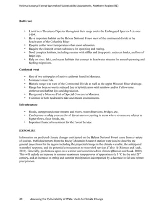 Helena	
  National	
  Forest	
  Watershed	
  Vulnerability	
  Assessment,	
  Northern	
  Region	
  (R1)	
  
	
  
49	
  	
  	
  	
  	
  	
  	
  	
  	
  	
  	
  	
  Assessing	
  the	
  Vulnerability	
  of	
  Watersheds	
  to	
  Climate	
  Change
	
  
Bull trout
• Listed as a Threatened Species throughout their range under the Endangered Species Act since
1999.
• Have important habitat on the Helena National Forest west of the continental divide in the
headwaters of the Columbia River.
• Require colder water temperatures than most salmonids.
• Require the cleanest stream substrates for spawning and rearing.
• Need complex habitats, including streams with riffles and deep pools, undercut banks, and lots of
large logs.
• Rely on river, lake, and ocean habitats that connect to headwater streams for annual spawning and
feeding migrations.
Cutthroat trout
• One of two subspecies of native cutthroat found in Montana.
• Montana’s state fish.
• Historic range was west of the Continental Divide as well as the upper Missouri River drainage.
• Range has been seriously reduced due to hybridization with rainbow and/or Yellowstone
cutthroat and habitat loss and degradation.
• Designated a Montana Fish of Special Concern in Montana.
• Common in both headwaters lake and stream environments.
Infrastructure
• Roads, campgrounds near streams and rivers, water diversions, bridges, etc.
• Can become a safety concern for all forest users recreating in areas where streams are subject to
higher flows, flash floods, etc.
• Important financial investment for the Forest Service.
EXPOSURE
Information on predicted climate changes anticipated on the Helena National Forest came from a variety
of sources. Published reports from the Rocky Mountain Research station were used to describe the
general projections for the region including the projected change in the climate variable, the anticipated
watershed response, and the potential consequences to watershed services (Table 1) (Rieman and Isaak,
2010). Generally, predictions agree on a warmer and sometimes drier climate (Rieman and Isaak, 2010).
This will include an increase in summer maximum temperatures of approximately 3 °C by the mid-21st
century, and an increase in spring and summer precipitation accompanied by a decrease in fall and winter
precipitation.
 