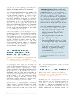 2 | ASSESSING THE VULNERABILITY OF WATERSHEDS TO CLIMATE CHANGE
staff; the task group included representation from two
Research Stations and each Forest Service Region.
This report summarizes the pilot effort. Because each
National Forest System unit has different levels of
staffing and data availability, the results represent
a diversity of approaches on how to conduct a
vulnerability assessment. We provide an overview of
core assessment components, and highlight similarities
and differences of the eleven pilot assessments. We
also share important concepts that emerged during
completion of the pilot assessments. These “Assessment
Principles” could be applied in assessments in other
National Forests and Grasslands, and are described in
boxes located throughout the report.
Each individual pilot assessment is locally based and has
relevance at local scales. We do not attempt to summarize
all of the findings of these assessments; they are included
as attachments to this report. The assessments represent
a broad range of conditions similar to those found on
National Forests and Grasslands across the country,
and provide examples of approaches for a wide variety
of environmental contexts. Readers are encouraged
to review the individual pilot reports for details on
methods used and results produced.
WATERSHED CONDITION,
HEALTH, AND RESILIENCE...
WHAT'S THE DIFFERENCE?
Everyone is entitled to their own opinions, but
they are not entitled to their own facts.
—Daniel Patrick Moynihan, US Senator (NY)
For the purposes of this report, two frequently used
terms—watershed condition and health—are considered
interchangeable. Resilience is the capacity of a system
to absorb disturbance and reorganize while undergoing
change and still retain the same functions, structure,
identity, and feedbacks (Walker et al. 2004). Because the
term “resilience” is used most frequently in the climate
change literature, we have used this term throughout
this project and report. Watershed resilience can be
described as a subset or synthesis of “watershed health”
or “watershed condition” (Furniss et al. 2010).
The Forest Service has recently published a methodology
to assess watershed condition (defined in box below),
and has conducted baseline assessments across the
entire 193-million-acre National Forest System (USDA
2011a). This national program was initiated concurrent
with the pilot WVAs.
THE PILOT ASSESSMENT APPROACH
The scientist is not a person who gives the
right answers; he’s the one who asks the right
questions. —Claude Levi-Strauss
The WVA pilot team was composed of watershed and
aquatic specialists from each of the nine regions of the
Forest Service, stationed on eleven National Forests
(see Figure 1). The group was supported by a steering
committee composed of representatives from two
Research Stations and two Regional Offices. Pilot
“Watershed condition is the state of the physical
and biological characteristics and processes within
a watershed that affect the soil and hydrologic
functions supporting aquatic ecosystems.... When
watersheds are functioning properly, they create
and sustain functional terrestrial, riparian, aquatic,
and wetland habitats that are capable of supporting
diverse populations of native aquatic- and riparian-
dependent species. In general, the greater the
departure from the natural pristine state, the more
impaired the watershed condition is likely to be....”
Watersheds that are functioning properly have five
important characteristics (Williams et al. 1997):
1. 	They provide for high biotic integrity, which
includes habitats that support adaptive animal
and plant communities that reflect natural
processes.
2. 	They are resilient and recover rapidly from
natural and human disturbances.
3. 	They exhibit a high degree of connectivity
longitudinally along the stream, laterally across
the floodplain and valley bottom, and vertically
between surface and subsurface flows.
4. 	They provide important ecosystem services, such
as high quality water, the recharge of streams
and aquifers, the maintenance of riparian
communities, and the moderation of climate
variability and change.
5. 	They maintain long-term soil productivity.
From the USFS Watershed Condition Framework
(USDA 2011b)
 
