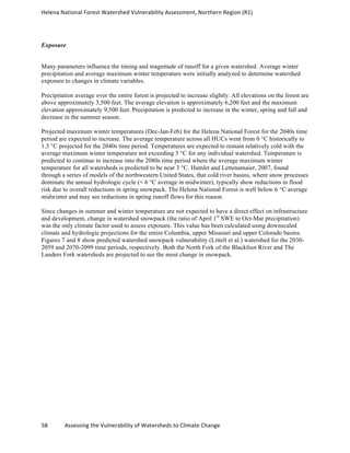 Helena	
  National	
  Forest	
  Watershed	
  Vulnerability	
  Assessment,	
  Northern	
  Region	
  (R1)	
  
	
  
58	
  	
  	
  	
  	
  	
  	
  	
  	
  	
  	
  	
  Assessing	
  the	
  Vulnerability	
  of	
  Watersheds	
  to	
  Climate	
  Change
	
  
Exposure
Many parameters influence the timing and magnitude of runoff for a given watershed. Average winter
precipitation and average maximum winter temperature were initially analyzed to determine watershed
exposure to changes in climate variables.
Precipitation average over the entire forest is projected to increase slightly. All elevations on the forest are
above approximately 3,500 feet. The average elevation is approximately 6,200 feet and the maximum
elevation approximately 9,500 feet. Precipitation is predicted to increase in the winter, spring and fall and
decrease in the summer season.
Projected maximum winter temperatures (Dec-Jan-Feb) for the Helena National Forest for the 2040s time
period are expected to increase. The average temperature across all HUCs went from 0 °C historically to
1.3 °C projected for the 2040s time period. Temperatures are expected to remain relatively cold with the
average maximum winter temperature not exceeding 3 °C for any individual watershed. Temperature is
predicted to continue to increase into the 2080s time period where the average maximum winter
temperature for all watersheds is predicted to be near 3 °C. Hamlet and Lettenamaier, 2007, found
through a series of models of the northwestern United States, that cold river basins, where snow processes
dominate the annual hydrologic cycle (< 6 °C average in midwinter), typically show reductions in flood
risk due to overall reductions in spring snowpack. The Helena National Forest is well below 6 °C average
midwinter and may see reductions in spring runoff flows for this reason.
Since changes in summer and winter temperature are not expected to have a direct effect on infrastructure
and development, change in watershed snowpack (the ratio of April 1st
SWE to Oct-Mar precipitation)
was the only climate factor used to assess exposure. This value has been calculated using downscaled
climate and hydrologic projections for the entire Columbia, upper Missouri and upper Colorado basins.
Figures 7 and 8 show predicted watershed snowpack vulnerability (Littell et al.) watershed for the 2030-
2059 and 2070-2099 time periods, respectively. Both the North Fork of the Blackfoot River and The
Landers Fork watersheds are projected to see the most change in snowpack.
 