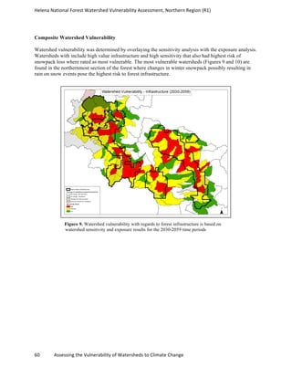 Helena	
  National	
  Forest	
  Watershed	
  Vulnerability	
  Assessment,	
  Northern	
  Region	
  (R1)	
  
	
  
60	
  	
  	
  	
  	
  	
  	
  	
  	
  	
  	
  	
  Assessing	
  the	
  Vulnerability	
  of	
  Watersheds	
  to	
  Climate	
  Change
	
  
Composite Watershed Vulnerability
Watershed vulnerability was determined by overlaying the sensitivity analysis with the exposure analysis.
Watersheds with include high value infrastructure and high sensitivity that also had highest risk of
snowpack loss where rated as most vulnerable. The most vulnerable watersheds (Figures 9 and 10) are
found in the northernmost section of the forest where changes in winter snowpack possibly resulting in
rain on snow events pose the highest risk to forest infrastructure.
Figure 9. Watershed vulnerability with regards to forest infrastructure is based on
watershed sensitivity and exposure results for the 2030-2059 time periods
 