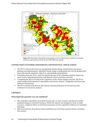 Helena	
  National	
  Forest	
  Watershed	
  Vulnerability	
  Assessment,	
  Northern	
  Region	
  (R1)	
  
	
  
61	
  	
  	
  	
  	
  	
  	
  	
  	
  	
  	
  	
  Assessing	
  the	
  Vulnerability	
  of	
  Watersheds	
  to	
  Climate	
  Change
	
  
Figure 10. Watershed vulnerability with regards to forest infrastructure is based on watershed
sensitivity and exposure results for the 2070-2099 time periods
CONNECTIONS TO OTHER ASSESSMENTS AND POTENTIAL APPLICATIONS
• The WVA will provide a basis for incorporating climate change considerations into project
planning and implementation. Identified climate change considerations may also be designed into
forest plan desired conditions, objectives, and standards and guidelines.
• Information from the WVA, while not specifically part of the watershed condition framework,
can be used to help identify priority watersheds for future restoration activities.
• Completing the WVA will aide in the completion of the climate change scorecard. The WVA
analysis helps fulfill element 6 (vulnerability assessment), element 7 (adaptation activities), and
element 8 (monitoring).
• The WVA utilized work done by the Fisheries Watershed Baseline for the bull trout and
Cutthroat trout sensitivity analysis.
CRITIQUE
What important questions were not considered?
1. The watershed vulnerability assessment focused only on water resources and did not consider
predicted changes to terrestrial resources. While this analysis was designed to focus on water
resources, composite effects on terrestrial ecosystems can have significant influence on watershed
hydrology.
2. Did not account for all resilience factors and did not use all climate exposure factors, including
flow metrics.
 