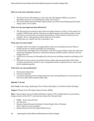 Helena	
  National	
  Forest	
  Watershed	
  Vulnerability	
  Assessment,	
  Northern	
  Region	
  (R1)	
  
	
  
62	
  	
  	
  	
  	
  	
  	
  	
  	
  	
  	
  	
  Assessing	
  the	
  Vulnerability	
  of	
  Watersheds	
  to	
  Climate	
  Change
	
  
What were the most useful data sources?
1. The Forest Service GIS database as well as the state GIS database (NRIS) was useful in
describing sensitivity on a watershed basis (http://nris.mt.gov/).
2. VIC data available from the Climate Impacts group was useful in describing projected climate
change under several models.
What were the most important data deficiencies?
1. The data analyzed was based on layers that were approximations of what is on the ground. For
example, NHD Streams and the roads layers are approximations and resulting stream crossing
point layer is not necessarily an accurate representation. Field inventories in general are not
complete. This is a data gap that could be improved in the future.
2. Climate data was complex and time consuming to use.
What tools were most useful?
1. Examples of how the analysis was approached on other units including what kind of data to
include and how to organize and display the information.
2. Communication and support from all members of the WVA group willing to share their ideas and
experiences throughout the process. Information sharing included monthly conference calls and
Google share site.
3. ArcGIS was a necessary tool throughout the entire process including evaluation and display of all
data.
4. Microsoft Excel was used as an interface between tabular data and spatial data. Often tables
would be exported from ArcGIS to excel, manipulated and then imported and new values could
then be displayed spatially.
What tools were most problematic?
1. Downscaled climate data
2. Forest level GIS data
3. Accurately displaying climate change projections and resolving differences in scale between the
forest level data and downscaled climate data.
PROJECT TEAM
Core Team: Laura Jungst, Hydrologist; Dave Callery, Hydrologist; Len Walch, Fisheries Biologist
Support: Melanie Scott, GIS analyst; Kerry Overton, RMRS
Data: Climate Impacts Group (Variable Infiltration Capacity (VIC) modeled data for several climate
change scenarios at the HUC-5 scale and raster data at the 6 km grid scale)
• RMRS – Boise, Kerry Overton
• Jim Morrisson
• Montana Natural Resource Information System Digital Atlas of Montana
(http://maps2.nris.mt.gov/mapper/)
• Helena National Forest GIS analyst Melanie Scott
 