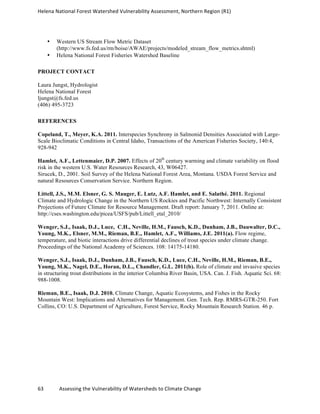 Helena	
  National	
  Forest	
  Watershed	
  Vulnerability	
  Assessment,	
  Northern	
  Region	
  (R1)	
  
	
  
63	
  	
  	
  	
  	
  	
  	
  	
  	
  	
  	
  	
  Assessing	
  the	
  Vulnerability	
  of	
  Watersheds	
  to	
  Climate	
  Change
	
  
• Western US Stream Flow Metric Dataset
(http://www.fs.fed.us/rm/boise/AWAE/projects/modeled_stream_flow_metrics.shtml)
• Helena National Forest Fisheries Watershed Baseline
PROJECT CONTACT
Laura Jungst, Hydrologist
Helena National Forest
ljungst@fs.fed.us
(406) 495-3723
REFERENCES
Copeland, T., Meyer, K.A. 2011. Interspecies Synchrony in Salmonid Densities Associated with Large-
Scale Bioclimatic Conditions in Central Idaho, Transactions of the American Fisheries Society, 140:4,
928-942
Hamlet, A.F., Lettenmaier, D.P. 2007. Effects of 20th
century warming and climate variability on flood
risk in the western U.S. Water Resources Research, 43, W06427.
Sirucek, D., 2001. Soil Survey of the Helena National Forest Area, Montana. USDA Forest Service and
natural Resources Conservation Service. Northern Region.
Littell, J.S., M.M. Elsner, G. S. Mauger, E. Lutz, A.F. Hamlet, and E. Salathé. 2011. Regional
Climate and Hydrologic Change in the Northern US Rockies and Pacific Northwest: Internally Consistent
Projections of Future Climate for Resource Management. Draft report: January 7, 2011. Online at:
http://cses.washington.edu/picea/USFS/pub/Littell_etal_2010/
Wenger, S.J., Isaak, D.J., Luce, C.H., Neville, H.M., Fausch, K.D., Dunham, J.B., Dauwalter, D.C.,
Young, M.K., Elsner, M.M., Rieman, B.E., Hamlet, A.F., Williams, J.E. 2011(a). Flow regime,
temperature, and biotic interactions drive differential declines of trout species under climate change.
Proceedings of the National Academy of Sciences. 108: 14175-14180.
Wenger, S.J., Isaak, D.J., Dunham, J.B., Fausch, K.D., Luce, C.H., Neville, H.M., Rieman, B.E.,
Young, M.K., Nagel, D.E., Horan, D.L., Chandler, G.L. 2011(b). Role of climate and invasive species
in structuring trout distributions in the interior Columbia River Basin, USA. Can. J. Fish. Aquatic Sci. 68:
988-1008.
Rieman, B.E., Isaak, D.J. 2010. Climate Change, Aquatic Ecosystems, and Fishes in the Rocky
Mountain West: Implications and Alternatives for Management. Gen. Tech. Rep. RMRS-GTR-250. Fort
Collins, CO: U.S. Department of Agriculture, Forest Service, Rocky Mountain Research Station. 46 p.
 