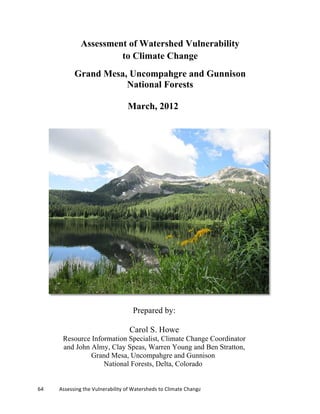 64	
  	
  	
  	
  	
  	
  	
  	
  	
  	
  	
  	
  Assessing	
  the	
  Vulnerability	
  of	
  Watersheds	
  to	
  Climate	
  Change
Assessment of Watershed Vulnerability
to Climate Change
Grand Mesa, Uncompahgre and Gunnison
National Forests
March, 2012
Prepared by:
Carol S. Howe
Resource Information Specialist, Climate Change Coordinator
and John Almy, Clay Speas, Warren Young and Ben Stratton,
Grand Mesa, Uncompahgre and Gunnison
National Forests, Delta, Colorado
 