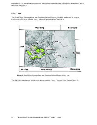 Grand	
  Mesa,	
  Uncompahgre	
  and	
  Gunnison	
  	
  National	
  Forest	
  Watershed	
  Vulnerability	
  Assessment,	
  Rocky	
  
Mountain	
  Region	
  (R2)	
  
65	
  	
  	
  	
  	
  	
  	
  	
  	
  	
  	
  	
  Assessing	
  the	
  Vulnerability	
  of	
  Watersheds	
  to	
  Climate	
  Change
LOCATION
The Grand Mesa, Uncompahgre, and Gunnison National Forests (GMUG) are located in western
Colorado (Figure 1), within the Rocky Mountain Region (R2) of the USFS.
Figure 1. Grand Mesa, Uncompahgre, and Gunnison National Forest vicinity map
The GMUG is also located within the headwaters of the Upper Colorado River Basin (Figure 2).
 