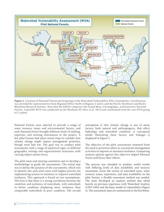 3 | ASSESSING THE VULNERABILITY OF WATERSHEDS TO CLIMATE CHANGE
Figure 1. Location of National Forests participating in the Watershed Vulnerability Pilot Assessments. Coordination
was provided by representatives from Regional Office Staffs in Regions 2 and 6, and the Pacific Northwest and Rocky
Mountain Research Stations. Note that the GMUG comprises the Grand Mesa, Uncomgahgre, and Gunnison National
Forests. A parallel WVA was conducted on the Shoshone NF (Rice et al. 2012) and coordinated with the core WVA group
of 11 pilots.
National Forests were selected to provide a range of
water resource issues and environmental factors, and
each National Forest brought different levels of staffing,
expertise, and existing information to the project. A
few pilot Forests had taken initial steps to consider how
climate change might impact management priorities,
though most had not. The goal was to conduct pilot
assessments with a range of analytical rigor, in different
geographic settings and organizational structures, with
varying subject-matter focus.
The pilot team and steering committee met to develop a
methodology to guide the assessments. The initial step
was to define the purpose of the assessments, which was
to identify (for each unit) areas with highest priority for
implementing actions to maintain or improve watershed
resilience. This approach is based on two assumptions.
The first is that there is a strong correlation between the
condition and resilience of watersheds, with watersheds
in better condition displaying more resilience than
comparable watersheds in poor condition. The second
assumption is that climate change is one of many
factors, both natural and anthropogenic, that affect
hydrology and watershed condition. A conceptual
model illustrating these factors and linkages is
displayed in Figure 2.
The objective of the pilot assessments stemmed from
the need to prioritize where to concentrate management
activities to improve or maintain resilience. Comparing
analysis options against this objective helped National
Forest staff focus their efforts.
The process was intended to produce useful results
with differing levels of data availability and resource
investment. Given the variety of watershed types, water
resource issues, experience, and data availability on the
pilot Forests, a flexible assessment method was needed.
The team developed an analysis method that relied
heavily on previous experience with Watershed Analysis
(USFS 1995) and the basic model of vulnerability (Figure
2). The assessment steps are summarized in the box below.
 