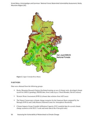 Grand	
  Mesa,	
  Uncompahgre	
  and	
  Gunnison	
  	
  National	
  Forest	
  Watershed	
  Vulnerability	
  Assessment,	
  Rocky	
  
Mountain	
  Region	
  (R2)	
  
66	
  	
  	
  	
  	
  	
  	
  	
  	
  	
  	
  	
  Assessing	
  the	
  Vulnerability	
  of	
  Watersheds	
  to	
  Climate	
  Change
	
  
Figure 2. Upper Colorado River Basin
PARTNERS
Data were obtained from the following groups:
•• Rocky Mountain Research Station (facilitated training on use of climate tools, developed climate
record for GMUG (pending), PRISM data, from Linda Joyce, Chuck Rhoades, David Coulson)
•• Western Water Assessment (WWA) (climate data websites from Jeff Lucas)
•• The Nature Conservancy (climate change scenarios for the Gunnison Basin, prepared by Joe
Barsugli (WWA) and Linda Mearns (National Center for Atmospheric Research))
•• Climate Impacts Group (Variable Infiltration Capacity (VIC) modeled data for several climate
change scenarios at the HUC-5 scale and raster data at the 6 km-grid scale)
 