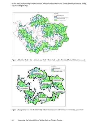 Grand	
  Mesa,	
  Uncompahgre	
  and	
  Gunnison	
  	
  National	
  Forest	
  Watershed	
  Vulnerability	
  Assessment,	
  Rocky	
  
Mountain	
  Region	
  (R2)	
  
68	
  	
  	
  	
  	
  	
  	
  	
  	
  	
  	
  	
  Assessing	
  the	
  Vulnerability	
  of	
  Watersheds	
  to	
  Climate	
  Change
	
  
Figure 3. Modified HUC-6 Subwatersheds and HUC-5 Watersheds used in Watershed Vulnerability Assessment
Figure 4. Geographic Area and Modified HUC-6 Subwatersheds used in Watershed Vulnerability Assessment
Grand Mesa
Uncompahgre
San Juans
Cochetopa
Upper Taylor
West Elks
 