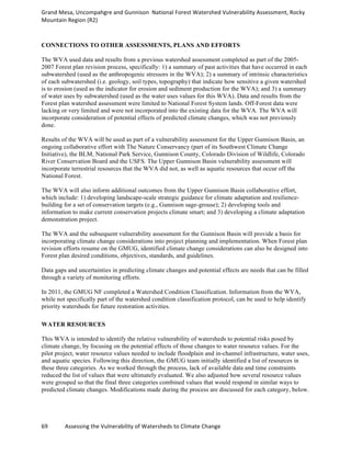 Grand	
  Mesa,	
  Uncompahgre	
  and	
  Gunnison	
  	
  National	
  Forest	
  Watershed	
  Vulnerability	
  Assessment,	
  Rocky	
  
Mountain	
  Region	
  (R2)	
  
69	
  	
  	
  	
  	
  	
  	
  	
  	
  	
  	
  	
  Assessing	
  the	
  Vulnerability	
  of	
  Watersheds	
  to	
  Climate	
  Change
	
  
CONNECTIONS TO OTHER ASSESSMENTS, PLANS AND EFFORTS
The WVA used data and results from a previous watershed assessment completed as part of the 2005-
2007 Forest plan revision process, specifically: 1) a summary of past activities that have occurred in each
subwatershed (used as the anthropogenic stressors in the WVA); 2) a summary of intrinsic characteristics
of each subwatershed (i.e. geology, soil types, topography) that indicate how sensitive a given watershed
is to erosion (used as the indicator for erosion and sediment production for the WVA); and 3) a summary
of water uses by subwatershed (used as the water uses values for this WVA). Data and results from the
Forest plan watershed assessment were limited to National Forest System lands. Off-Forest data were
lacking or very limited and were not incorporated into the existing data for the WVA. The WVA will
incorporate consideration of potential effects of predicted climate changes, which was not previously
done.
Results of the WVA will be used as part of a vulnerability assessment for the Upper Gunnison Basin, an
ongoing collaborative effort with The Nature Conservancy (part of its Southwest Climate Change
Initiative), the BLM, National Park Service, Gunnison County, Colorado Division of Wildlife, Colorado
River Conservation Board and the USFS. The Upper Gunnison Basin vulnerability assessment will
incorporate terrestrial resources that the WVA did not, as well as aquatic resources that occur off the
National Forest.
The WVA will also inform additional outcomes from the Upper Gunnison Basin collaborative effort,
which include: 1) developing landscape-scale strategic guidance for climate adaptation and resilience-
building for a set of conservation targets (e.g., Gunnison sage-grouse); 2) developing tools and
information to make current conservation projects climate smart; and 3) developing a climate adaptation
demonstration project.
The WVA and the subsequent vulnerability assessment for the Gunnison Basin will provide a basis for
incorporating climate change considerations into project planning and implementation. When Forest plan
revision efforts resume on the GMUG, identified climate change considerations can also be designed into
Forest plan desired conditions, objectives, standards, and guidelines.
Data gaps and uncertainties in predicting climate changes and potential effects are needs that can be filled
through a variety of monitoring efforts.
In 2011, the GMUG NF completed a Watershed Condition Classification. Information from the WVA,
while not specifically part of the watershed condition classification protocol, can be used to help identify
priority watersheds for future restoration activities.
WATER RESOURCES
This WVA is intended to identify the relative vulnerability of watersheds to potential risks posed by
climate change, by focusing on the potential effects of those changes to water resource values. For the
pilot project, water resource values needed to include floodplain and in-channel infrastructure, water uses,
and aquatic species. Following this direction, the GMUG team initially identified a list of resources in
these three categories. As we worked through the process, lack of available data and time constraints
reduced the list of values that were ultimately evaluated. We also adjusted how several resource values
were grouped so that the final three categories combined values that would respond in similar ways to
predicted climate changes. Modifications made during the process are discussed for each category, below.
 