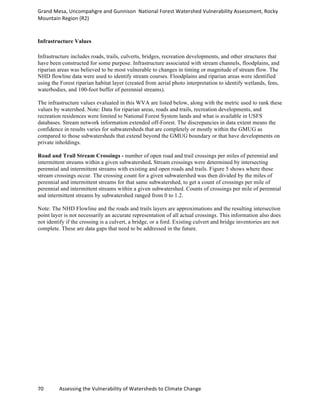 Grand	
  Mesa,	
  Uncompahgre	
  and	
  Gunnison	
  	
  National	
  Forest	
  Watershed	
  Vulnerability	
  Assessment,	
  Rocky	
  
Mountain	
  Region	
  (R2)	
  
70	
  	
  	
  	
  	
  	
  	
  	
  	
  	
  	
  	
  Assessing	
  the	
  Vulnerability	
  of	
  Watersheds	
  to	
  Climate	
  Change
	
  
Infrastructure Values
Infrastructure includes roads, trails, culverts, bridges, recreation developments, and other structures that
have been constructed for some purpose. Infrastructure associated with stream channels, floodplains, and
riparian areas was believed to be most vulnerable to changes in timing or magnitude of stream flow. The
NHD flowline data were used to identify stream courses. Floodplains and riparian areas were identified
using the Forest riparian habitat layer (created from aerial photo interpretation to identify wetlands, fens,
waterbodies, and 100-foot buffer of perennial streams).
The infrastructure values evaluated in this WVA are listed below, along with the metric used to rank these
values by watershed. Note: Data for riparian areas, roads and trails, recreation developments, and
recreation residences were limited to National Forest System lands and what is available in USFS
databases. Stream network information extended off-Forest. The discrepancies in data extent means the
confidence in results varies for subwatersheds that are completely or mostly within the GMUG as
compared to those subwatersheds that extend beyond the GMUG boundary or that have developments on
private inholdings.
Road and Trail Stream Crossings - number of open road and trail crossings per miles of perennial and
intermittent streams within a given subwatershed. Stream crossings were determined by intersecting
perennial and intermittent streams with existing and open roads and trails. Figure 5 shows where these
stream crossings occur. The crossing count for a given subwatershed was then divided by the miles of
perennial and intermittent streams for that same subwatershed, to get a count of crossings per mile of
perennial and intermittent streams within a given subwatershed. Counts of crossings per mile of perennial
and intermittent streams by subwatershed ranged from 0 to 1.2.
Note: The NHD Flowline and the roads and trails layers are approximations and the resulting intersection
point layer is not necessarily an accurate representation of all actual crossings. This information also does
not identify if the crossing is a culvert, a bridge, or a ford. Existing culvert and bridge inventories are not
complete. These are data gaps that need to be addressed in the future.
 