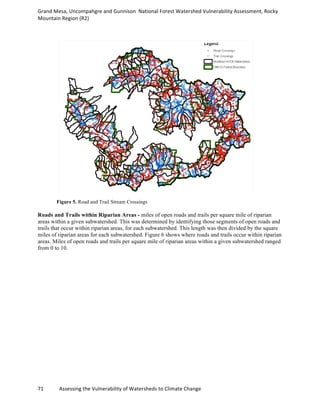 Grand	
  Mesa,	
  Uncompahgre	
  and	
  Gunnison	
  	
  National	
  Forest	
  Watershed	
  Vulnerability	
  Assessment,	
  Rocky	
  
Mountain	
  Region	
  (R2)	
  
71	
  	
  	
  	
  	
  	
  	
  	
  	
  	
  	
  	
  Assessing	
  the	
  Vulnerability	
  of	
  Watersheds	
  to	
  Climate	
  Change
	
  
Figure 5. Road and Trail Stream Crossings
Roads and Trails within Riparian Areas - miles of open roads and trails per square mile of riparian
areas within a given subwatershed. This was determined by identifying those segments of open roads and
trails that occur within riparian areas, for each subwatershed. This length was then divided by the square
miles of riparian areas for each subwatershed. Figure 6 shows where roads and trails occur within riparian
areas. Miles of open roads and trails per square mile of riparian areas within a given subwatershed ranged
from 0 to 10.
 