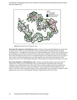 Grand	
  Mesa,	
  Uncompahgre	
  and	
  Gunnison	
  	
  National	
  Forest	
  Watershed	
  Vulnerability	
  Assessment,	
  Rocky	
  
Mountain	
  Region	
  (R2)	
  
72	
  	
  	
  	
  	
  	
  	
  	
  	
  	
  	
  	
  Assessing	
  the	
  Vulnerability	
  of	
  Watersheds	
  to	
  Climate	
  Change
	
  
Figure 6. Roads and Trails in Riparian Areas
Recreation Developments within Riparian Areas - density of recreation developments per square mile
of riparian areas within a given subwatershed. This was determined by identifying where recreation
developments (i.e., campgrounds, picnic grounds, trailheads, parking areas, toilets) occur in riparian areas
and dividing the count of these occurrences by the square miles of riparian areas for each subwatershed.
Note: Only developed recreation sites were included; dispersed sites without structures were not. Figure 7
shows where recreation developments occur within riparian areas. Recreation developments within
riparian areas occur in 28 subwatersheds. Densities within riparian areas range from less than one to nine.
Recreation Residences within Riparian Areas - density of recreation residences per square mile of
riparian areas within a given subwatershed. This was determined by identifying where recreation
residences occur within riparian areas. Note: Only those recreation residences that are permitted were
included; residences that occur on private inholdings or areas outside the Forest boundary were not.
Figure 7 also shows where recreation residences occur within riparian areas. Recreation residences within
riparian areas occur in two subwatersheds. Densities ranged from less than one to three.
 