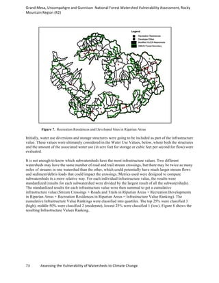 Grand	
  Mesa,	
  Uncompahgre	
  and	
  Gunnison	
  	
  National	
  Forest	
  Watershed	
  Vulnerability	
  Assessment,	
  Rocky	
  
Mountain	
  Region	
  (R2)	
  
73	
  	
  	
  	
  	
  	
  	
  	
  	
  	
  	
  	
  Assessing	
  the	
  Vulnerability	
  of	
  Watersheds	
  to	
  Climate	
  Change
	
  
Figure 7. Recreation Residences and Developed Sites in Riparian Areas
Initially, water use diversions and storage structures were going to be included as part of the infrastructure
value. These values were ultimately considered in the Water Use Values, below, where both the structures
and the amount of the associated water use (in acre feet for storage or cubic feet per second for flow) were
evaluated.
It is not enough to know which subwatersheds have the most infrastructure values. Two different
watersheds may have the same number of road and trail stream crossings, but there may be twice as many
miles of streams in one watershed than the other, which could potentially have much larger stream flows
and sediment/debris loads that could impact the crossings. Metrics used were designed to compare
subwatersheds in a more relative way. For each individual infrastructure value, the results were
standardized (results for each subwatershed were divided by the largest result of all the subwatersheds).
The standardized results for each infrastructure value were then summed to get a cumulative
infrastructure value (Stream Crossings + Roads and Trails in Riparian Areas + Recreation Developments
in Riparian Areas + Recreation Residences in Riparian Areas = Infrastructure Value Ranking). The
cumulative Infrastructure Value Rankings were classified into quartiles. The top 25% were classified 3
(high), middle 50% were classified 2 (moderate), lowest 25% were classified 1 (low). Figure 8 shows the
resulting Infrastructure Values Ranking.
 
