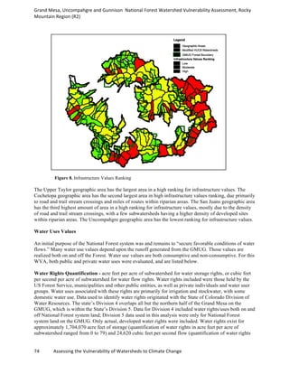 Grand	
  Mesa,	
  Uncompahgre	
  and	
  Gunnison	
  	
  National	
  Forest	
  Watershed	
  Vulnerability	
  Assessment,	
  Rocky	
  
Mountain	
  Region	
  (R2)	
  
74	
  	
  	
  	
  	
  	
  	
  	
  	
  	
  	
  	
  Assessing	
  the	
  Vulnerability	
  of	
  Watersheds	
  to	
  Climate	
  Change
	
  
Figure 8. Infrastructure Values Ranking
The Upper Taylor geographic area has the largest area in a high ranking for infrastructure values. The
Cochetopa geographic area has the second largest area in high infrastructure values ranking, due primarily
to road and trail stream crossings and miles of routes within riparian areas. The San Juans geographic area
has the third highest amount of area in a high ranking for infrastructure values, mostly due to the density
of road and trail stream crossings, with a few subwatersheds having a higher density of developed sites
within riparian areas. The Uncompahgre geographic area has the lowest ranking for infrastructure values.
Water Uses Values
An initial purpose of the National Forest system was and remains to “secure favorable conditions of water
flows.” Many water use values depend upon the runoff generated from the GMUG. Those values are
realized both on and off the Forest. Water use values are both consumptive and non-consumptive. For this
WVA, both public and private water uses were evaluated, and are listed below.
Water Rights Quantification - acre feet per acre of subwatershed for water storage rights, or cubic feet
per second per acre of subwatershed for water flow rights. Water rights included were those held by the
US Forest Service, municipalities and other public entities, as well as private individuals and water user
groups. Water uses associated with these rights are primarily for irrigation and stockwater, with some
domestic water use. Data used to identify water rights originated with the State of Colorado Division of
Water Resources. The state’s Division 4 overlaps all but the northern half of the Grand Mesa on the
GMUG, which is within the State’s Division 5. Data for Division 4 included water rights/uses both on and
off National Forest system land; Division 5 data used in this analysis were only for National Forest
system land on the GMUG. Only actual, developed water rights were included. Water rights exist for
approximately 1,704,070 acre feet of storage (quantification of water rights in acre feet per acre of
subwatershed ranged from 0 to 79) and 24,620 cubic feet per second flow (quantification of water rights
 