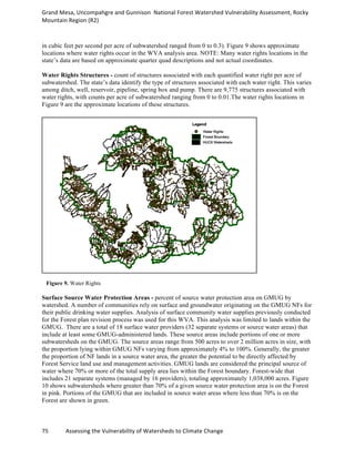Grand	
  Mesa,	
  Uncompahgre	
  and	
  Gunnison	
  	
  National	
  Forest	
  Watershed	
  Vulnerability	
  Assessment,	
  Rocky	
  
Mountain	
  Region	
  (R2)	
  
75	
  	
  	
  	
  	
  	
  	
  	
  	
  	
  	
  	
  Assessing	
  the	
  Vulnerability	
  of	
  Watersheds	
  to	
  Climate	
  Change
	
  
in cubic feet per second per acre of subwatershed ranged from 0 to 0.3). Figure 9 shows approximate
locations where water rights occur in the WVA analysis area. NOTE: Many water rights locations in the
state’s data are based on approximate quarter quad descriptions and not actual coordinates.
Water Rights Structures - count of structures associated with each quantified water right per acre of
subwatershed. The state’s data identify the type of structures associated with each water right. This varies
among ditch, well, reservoir, pipeline, spring box and pump. There are 9,775 structures associated with
water rights, with counts per acre of subwatershed ranging from 0 to 0.01.The water rights locations in
Figure 9 are the approximate locations of these structures.
Figure 9. Water Rights
Surface Source Water Protection Areas - percent of source water protection area on GMUG by
watershed. A number of communities rely on surface and groundwater originating on the GMUG NFs for
their public drinking water supplies. Analysis of surface community water supplies previously conducted
for the Forest plan revision process was used for this WVA. This analysis was limited to lands within the
GMUG. There are a total of 18 surface water providers (32 separate systems or source water areas) that
include at least some GMUG-administered lands. These source areas include portions of one or more
subwatersheds on the GMUG. The source areas range from 500 acres to over 2 million acres in size, with
the proportion lying within GMUG NFs varying from approximately 4% to 100%. Generally, the greater
the proportion of NF lands in a source water area, the greater the potential to be directly affected by
Forest Service land use and management activities. GMUG lands are considered the principal source of
water where 70% or more of the total supply area lies within the Forest boundary. Forest-wide that
includes 21 separate systems (managed by 16 providers), totaling approximately 1,038,000 acres. Figure
10 shows subwatersheds where greater than 70% of a given source water protection area is on the Forest
in pink. Portions of the GMUG that are included in source water areas where less than 70% is on the
Forest are shown in green.
 