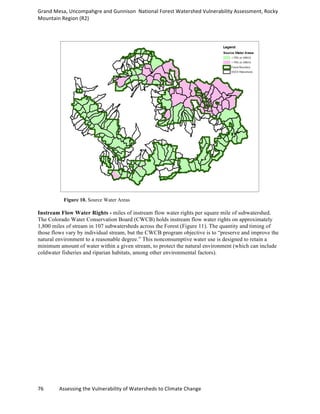 Grand	
  Mesa,	
  Uncompahgre	
  and	
  Gunnison	
  	
  National	
  Forest	
  Watershed	
  Vulnerability	
  Assessment,	
  Rocky	
  
Mountain	
  Region	
  (R2)	
  
76	
  	
  	
  	
  	
  	
  	
  	
  	
  	
  	
  	
  Assessing	
  the	
  Vulnerability	
  of	
  Watersheds	
  to	
  Climate	
  Change
	
  
Figure 10. Source Water Areas
Instream Flow Water Rights - miles of instream flow water rights per square mile of subwatershed.
The Colorado Water Conservation Board (CWCB) holds instream flow water rights on approximately
1,800 miles of stream in 107 subwatersheds across the Forest (Figure 11). The quantity and timing of
those flows vary by individual stream, but the CWCB program objective is to “preserve and improve the
natural environment to a reasonable degree.” This nonconsumptive water use is designed to retain a
minimum amount of water within a given stream, to protect the natural environment (which can include
coldwater fisheries and riparian habitats, among other environmental factors).
 