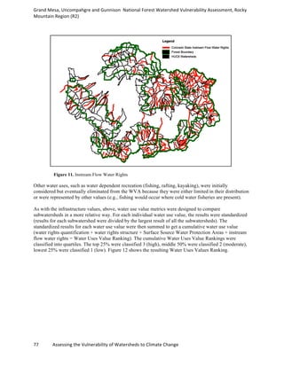 Grand	
  Mesa,	
  Uncompahgre	
  and	
  Gunnison	
  	
  National	
  Forest	
  Watershed	
  Vulnerability	
  Assessment,	
  Rocky	
  
Mountain	
  Region	
  (R2)	
  
77	
  	
  	
  	
  	
  	
  	
  	
  	
  	
  	
  	
  Assessing	
  the	
  Vulnerability	
  of	
  Watersheds	
  to	
  Climate	
  Change
	
  
Figure 11. Instream Flow Water Rights
Other water uses, such as water dependent recreation (fishing, rafting, kayaking), were initially
considered but eventually eliminated from the WVA because they were either limited in their distribution
or were represented by other values (e.g., fishing would occur where cold water fisheries are present).
As with the infrastructure values, above, water use value metrics were designed to compare
subwatersheds in a more relative way. For each individual water use value, the results were standardized
(results for each subwatershed were divided by the largest result of all the subwatersheds). The
standardized results for each water use value were then summed to get a cumulative water use value
(water rights quantification + water rights structure + Surface Source Water Protection Areas + instream
flow water rights = Water Uses Value Ranking). The cumulative Water Uses Value Rankings were
classified into quartiles. The top 25% were classified 3 (high), middle 50% were classified 2 (moderate),
lowest 25% were classified 1 (low). Figure 12 shows the resulting Water Uses Values Ranking.
 