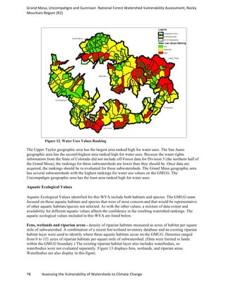 Grand	
  Mesa,	
  Uncompahgre	
  and	
  Gunnison	
  	
  National	
  Forest	
  Watershed	
  Vulnerability	
  Assessment,	
  Rocky	
  
Mountain	
  Region	
  (R2)	
  
78	
  	
  	
  	
  	
  	
  	
  	
  	
  	
  	
  	
  Assessing	
  the	
  Vulnerability	
  of	
  Watersheds	
  to	
  Climate	
  Change
	
  
Figure 12. Water Uses Values Ranking
The Upper Taylor geographic area has the largest area ranked high for water uses. The San Juans
geographic area has the second-highest area ranked high for water uses. Because the water rights
information from the State of Colorado did not include off-Forest data for Division 5 (the northern half of
the Grand Mesa), the rankings for these subwatersheds are lower than they should be. Once data are
acquired, the rankings should be re-evaluated for these subwatersheds. The Grand Mesa geographic area
has several subwatersheds with the highest rankings for water use values on the GMUG. The
Uncompahgre geographic area has the least area ranked high for water uses.
Aquatic Ecological Values
Aquatic Ecological Values identified for this WVA include both habitats and species. The GMUG team
focused on those aquatic habitats and species that were of most concern and that would be representative
of other aquatic habitats/species not selected. As with the other values, a mixture of data extent and
availability for different aquatic values affects the confidence in the resulting watershed rankings. The
aquatic ecological values included in this WVA are listed below.
Fens, wetlands and riparian areas - density of riparian habitats measured as acres of habitat per square
mile of subwatershed. A combination of a recent fen/wetland inventory database and an existing riparian
habitat layer were used to identify where these aquatic habitats occur on the GMUG. Densities ranged
from 0 to 121 acres of riparian habitats per square mile of subwatershed. (Data were limited to lands
within the GMUG boundary.) The existing riparian habitat layer also includes waterbodies, so
waterbodies were not evaluated separately. Figure 13 displays fens, wetlands, and riparian areas.
Waterbodies are also display in this figure.
 