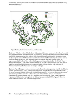 Grand	
  Mesa,	
  Uncompahgre	
  and	
  Gunnison	
  	
  National	
  Forest	
  Watershed	
  Vulnerability	
  Assessment,	
  Rocky	
  
Mountain	
  Region	
  (R2)	
  
79	
  	
  	
  	
  	
  	
  	
  	
  	
  	
  	
  	
  Assessing	
  the	
  Vulnerability	
  of	
  Watersheds	
  to	
  Climate	
  Change
	
  
Figure 13. Fens, Wetlands, Riparian Areas, and Waterbodies
Coldwater Fisheries - miles of third order or higher perennial streams compared to the miles of perennial
and intermittent streams in a subwatershed. An inventory of existing coldwater fisheries does not exist for
the GMUG. We assumed that third order or higher perennial streams (not including crenulations) were
likely to support salmonid fishes (brook trout (Salvelinus fontinalis), brown trout (Salmo trutta), rainbow
trout (Oncorhynchus mykiss), and cutthroat trout (O. clarkii)) and associated fisheries. There are
approximately 2,300 miles of third order or higher perennial streams identified on the GMUG. Figure 14
displays these streams. (Note: not all perennial streams on the GMUG are considered to be third order or
higher, so some fisheries habitat may have been overlooked in this evaluation. Lake and reservoir
fisheries were not included because an inventory is lacking.)
Cutthroat Trout Fisheries - miles of streams occupied by cutthroat trout per miles of coldwater fisheries
streams by subwatershed. Native cutthroat trout populations on the GMUG include both the Colorado
River and greenback lineages of Colorado River cutthroat trout (O. c. pleuriticus). Known occurrences of
conservation populations of native cutthroat trout were included in this analysis. Conservation
populations are those having less than 10 % non-native genes (Hirsch et al. 2006). These populations
represent the highest conservation priority for fisheries resources on the GMUG. Figure 14 shows the
extent of known cutthroat trout conservation populations.
 