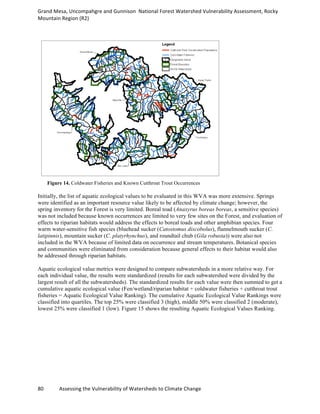 Grand	
  Mesa,	
  Uncompahgre	
  and	
  Gunnison	
  	
  National	
  Forest	
  Watershed	
  Vulnerability	
  Assessment,	
  Rocky	
  
Mountain	
  Region	
  (R2)	
  
80	
  	
  	
  	
  	
  	
  	
  	
  	
  	
  	
  	
  Assessing	
  the	
  Vulnerability	
  of	
  Watersheds	
  to	
  Climate	
  Change
	
  
Figure 14. Coldwater Fisheries and Known Cutthroat Trout Occurrences
Initially, the list of aquatic ecological values to be evaluated in this WVA was more extensive. Springs
were identified as an important resource value likely to be affected by climate change; however, the
spring inventory for the Forest is very limited. Boreal toad (Anaxyrus boreas boreas, a sensitive species)
was not included because known occurrences are limited to very few sites on the Forest, and evaluation of
effects to riparian habitats would address the effects to boreal toads and other amphibian species. Four
warm water-sensitive fish species (bluehead sucker (Catostomus discobolus), flannelmouth sucker (C.
latipinnis), mountain sucker (C. platyrhynchus), and roundtail chub (Gila robusta)) were also not
included in the WVA because of limited data on occurrence and stream temperatures. Botanical species
and communities were eliminated from consideration because general effects to their habitat would also
be addressed through riparian habitats.
Aquatic ecological value metrics were designed to compare subwatersheds in a more relative way. For
each individual value, the results were standardized (results for each subwatershed were divided by the
largest result of all the subwatersheds). The standardized results for each value were then summed to get a
cumulative aquatic ecological value (Fen/wetland/riparian habitat + coldwater fisheries + cutthroat trout
fisheries = Aquatic Ecological Value Ranking). The cumulative Aquatic Ecological Value Rankings were
classified into quartiles. The top 25% were classified 3 (high), middle 50% were classified 2 (moderate),
lowest 25% were classified 1 (low). Figure 15 shows the resulting Aquatic Ecological Values Ranking.
 