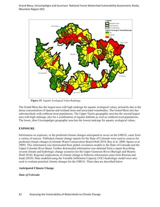 Grand	
  Mesa,	
  Uncompahgre	
  and	
  Gunnison	
  	
  National	
  Forest	
  Watershed	
  Vulnerability	
  Assessment,	
  Rocky	
  
Mountain	
  Region	
  (R2)	
  
81	
  	
  	
  	
  	
  	
  	
  	
  	
  	
  	
  	
  Assessing	
  the	
  Vulnerability	
  of	
  Watersheds	
  to	
  Climate	
  Change
	
  
Figure 15. Aquatic Ecological Value Rankings
The Grand Mesa has the largest area with high rankings for aquatic ecological values, primarily due to the
dense concentration of riparian and wetland areas and associated waterbodies. The Grand Mesa also has
subwatersheds with cutthroat trout populations. The Upper Taylor geographic area has the second largest
area with high rankings, also for a combination of aquatic habitats as well as cutthroat trout populations.
The lower, drier Uncompahgre geographic area has the lowest rankings for aquatic ecological values.
EXPOSURE
Information on exposure, or the predicted climate changes anticipated to occur on the GMUG, came from
a variety of sources. Published climate change reports for the State of Colorado were used as sources for
predicted climate changes (Colorado Water Conservation Board Draft 2010; Ray et al. 2008; Spears et al.
2009). This information was downscaled from global circulation models to the State of Colorado and the
Upper Colorado River Basin. Further downscaled information was obtained from a report describing
several climate and hydrologic change scenarios for the Upper Gunnison River (Barsugli and Mearns
Draft 2010). Regional implications of climate change to fisheries information came from Rieman and
Isaak (2010). Data modeled using the Variable Infiltration Capacity (VIC) hydrologic model were also
used to evaluate potential climate changes for the GMUG. These data are described below.
Anticipated Climate Change
State of Colorado
 