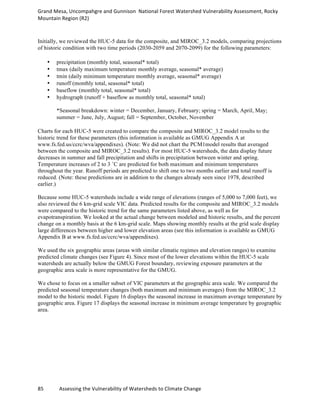 Grand	
  Mesa,	
  Uncompahgre	
  and	
  Gunnison	
  	
  National	
  Forest	
  Watershed	
  Vulnerability	
  Assessment,	
  Rocky	
  
Mountain	
  Region	
  (R2)	
  
85	
  	
  	
  	
  	
  	
  	
  	
  	
  	
  	
  	
  Assessing	
  the	
  Vulnerability	
  of	
  Watersheds	
  to	
  Climate	
  Change
	
  
Initially, we reviewed the HUC-5 data for the composite, and MIROC_3.2 models, comparing projections
of historic condition with two time periods (2030-2059 and 2070-2099) for the following parameters:
• precipitation (monthly total, seasonal* total)
• tmax (daily maximum temperature monthly average, seasonal* average)
• tmin (daily minimum temperature monthly average, seasonal* average)
• runoff (monthly total, seasonal* total)
• baseflow (monthly total, seasonal* total)
• hydrograph (runoff + baseflow as monthly total, seasonal* total)
*Seasonal breakdown: winter = December, January, February; spring = March, April, May;
summer = June, July, August; fall = September, October, November
Charts for each HUC-5 were created to compare the composite and MIROC_3.2 model results to the
historic trend for these parameters (this information is available as GMUG Appendix A at
www.fs.fed.us/ccrc/wva/appendixes). (Note: We did not chart the PCM1model results that averaged
between the composite and MIROC_3.2 results). For most HUC-5 watersheds, the data display future
decreases in summer and fall precipitation and shifts in precipitation between winter and spring.
Temperature increases of 2 to 3 ˚C are predicted for both maximum and minimum temperatures
throughout the year. Runoff periods are predicted to shift one to two months earlier and total runoff is
reduced. (Note: these predictions are in addition to the changes already seen since 1978, described
earlier.)
Because some HUC-5 watersheds include a wide range of elevations (ranges of 5,000 to 7,000 feet), we
also reviewed the 6 km-grid scale VIC data. Predicted results for the composite and MIROC_3.2 models
were compared to the historic trend for the same parameters listed above, as well as for
evapotranspiration. We looked at the actual change between modeled and historic results, and the percent
change on a monthly basis at the 6 km-grid scale. Maps showing monthly results at the grid scale display
large differences between higher and lower elevation areas (see this information is available as GMUG
Appendix B at www.fs.fed.us/ccrc/wva/appendixes).
We used the six geographic areas (areas with similar climatic regimes and elevation ranges) to examine
predicted climate changes (see Figure 4). Since most of the lower elevations within the HUC-5 scale
watersheds are actually below the GMUG Forest boundary, reviewing exposure parameters at the
geographic area scale is more representative for the GMUG.
We chose to focus on a smaller subset of VIC parameters at the geographic area scale. We compared the
predicted seasonal temperature changes (both maximum and minimum averages) from the MIROC_3.2
model to the historic model. Figure 16 displays the seasonal increase in maximum average temperature by
geographic area. Figure 17 displays the seasonal increase in minimum average temperature by geographic
area.
 