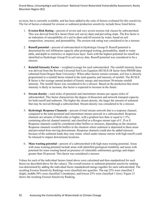 Grand	
  Mesa,	
  Uncompahgre	
  and	
  Gunnison	
  	
  National	
  Forest	
  Watershed	
  Vulnerability	
  Assessment,	
  Rocky	
  
Mountain	
  Region	
  (R2)	
  
92	
  	
  	
  	
  	
  	
  	
  	
  	
  	
  	
  	
  Assessing	
  the	
  Vulnerability	
  of	
  Watersheds	
  to	
  Climate	
  Change
	
  
revision, but is currently available, and has been added to the suite of factors evaluated for this sensitivity.
The list of factors evaluated for erosion or sediment production sensitivity include those listed below.
1. Erosion Risk Rating – percent of severe and very severe erosion risk classes by subwatershed.
This was derived from Kw factor (from soil survey data) and prevailing slope. The Kw factor is
an indication of susceptibility of a soil to sheet and rill erosion by water, based on soil
composition, structure, and permeability. The erosion risk rating was considered to be a stressor.
2. Runoff potential – percent of subwatershed in Hydrologic Group D. Runoff potential is
determined by soil infiltration capacity after prolonged wetting, permeability, depth to water
table, and depth to restrictive or impervious layer. Soils with the highest potential for runoff are
identified as Hydrologic Group D in soil survey data. Runoff potential was considered to be a
stressor.
3. Rainfall Intensity Factor – weighted average for each subwatershed. The rainfall intensity factor
was derived from the Revised Universal Soil Loss Equation (RUSLE) R factor from PRISM data
(obtained from Oregon State University). When other factors remain constant, soil loss is directly
proportional to a rainfall factor related to the total quantity and intensity of rainfall. The RUSLE
R factor is the average annual product of kinetic energy and maximum 30-minute rainfall
intensity. The rainfall factor was considered to be a stressor. Based on the prediction that storm
intensity is likely to increase, this factor is expected to increase in the future.
4. Stream density – total miles of perennial and intermittent streams per square miles of
subwatershed. This factor characterizes the degree of dissection and network transport capacity
for both runoff and sediment. The higher the stream density, the larger the amount of sediment
that may be moved through a subwatershed. Stream density was considered to be a stressor.
5. Hydrologic Response Channels – percent of total stream network that is a response channel,
compared to the total perennial and intermittent stream network in a subwatershed. Response
channels are streams of third order or higher, with a gradient less than or equal to 1.5%,
containing alluvial channel material, and classified as a Rosgen stream type of C, D or E.
Response channels could be considered either buffers or stressors, depending on the situation.
Response channels would be buffers in the situation where sediment is deposited in these areas
and prevented from moving downstream. Response channels could also be added stressors
because of the sediment loads they may retain, which under intense storms with high runoff could
be released to impact downstream locations.
6. Mass wasting potential – percent of a subwatershed with high mass wasting potential. Areas
with mass wasting potential include areas with identified geological instability and areas with
potential for mass wasting based on presence of vulnerable sedimentary geology and slopes
greater than 50 percent. This factor was considered a stressor.
Values for each of the individual factors listed above were calculated and then standardized for each
factor (as described above for the values). The overall erosion or sediment potential sensitivity ranking
was determined by adding the individual factor standardized ratings together for each subwatershed. The
resulting Erosion Sensitivity Rankings were classified into quartiles. The top 25% were classified 3
(high), middle 50% were classified 2 (moderate), and lowest 25% were classified 1 (low). Figure 21
shows the resulting Erosion Sensitivity Ranking.
 