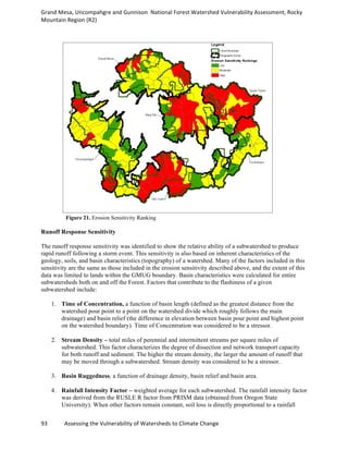 Grand	
  Mesa,	
  Uncompahgre	
  and	
  Gunnison	
  	
  National	
  Forest	
  Watershed	
  Vulnerability	
  Assessment,	
  Rocky	
  
Mountain	
  Region	
  (R2)	
  
93	
  	
  	
  	
  	
  	
  	
  	
  	
  	
  	
  	
  Assessing	
  the	
  Vulnerability	
  of	
  Watersheds	
  to	
  Climate	
  Change
	
  
Figure 21. Erosion Sensitivity Ranking
Runoff Response Sensitivity
The runoff response sensitivity was identified to show the relative ability of a subwatershed to produce
rapid runoff following a storm event. This sensitivity is also based on inherent characteristics of the
geology, soils, and basin characteristics (topography) of a watershed. Many of the factors included in this
sensitivity are the same as those included in the erosion sensitivity described above, and the extent of this
data was limited to lands within the GMUG boundary. Basin characteristics were calculated for entire
subwatersheds both on and off the Forest. Factors that contribute to the flashiness of a given
subwatershed include:
1. Time of Concentration, a function of basin length (defined as the greatest distance from the
watershed pour point to a point on the watershed divide which roughly follows the main
drainage) and basin relief (the difference in elevation between basin pour point and highest point
on the watershed boundary). Time of Concentration was considered to be a stressor.
2. Stream Density – total miles of perennial and intermittent streams per square miles of
subwatershed. This factor characterizes the degree of dissection and network transport capacity
for both runoff and sediment. The higher the stream density, the larger the amount of runoff that
may be moved through a subwatershed. Stream density was considered to be a stressor.
3. Basin Ruggedness, a function of drainage density, basin relief and basin area.
4. Rainfall Intensity Factor – weighted average for each subwatershed. The rainfall intensity factor
was derived from the RUSLE R factor from PRISM data (obtained from Oregon State
University). When other factors remain constant, soil loss is directly proportional to a rainfall
 